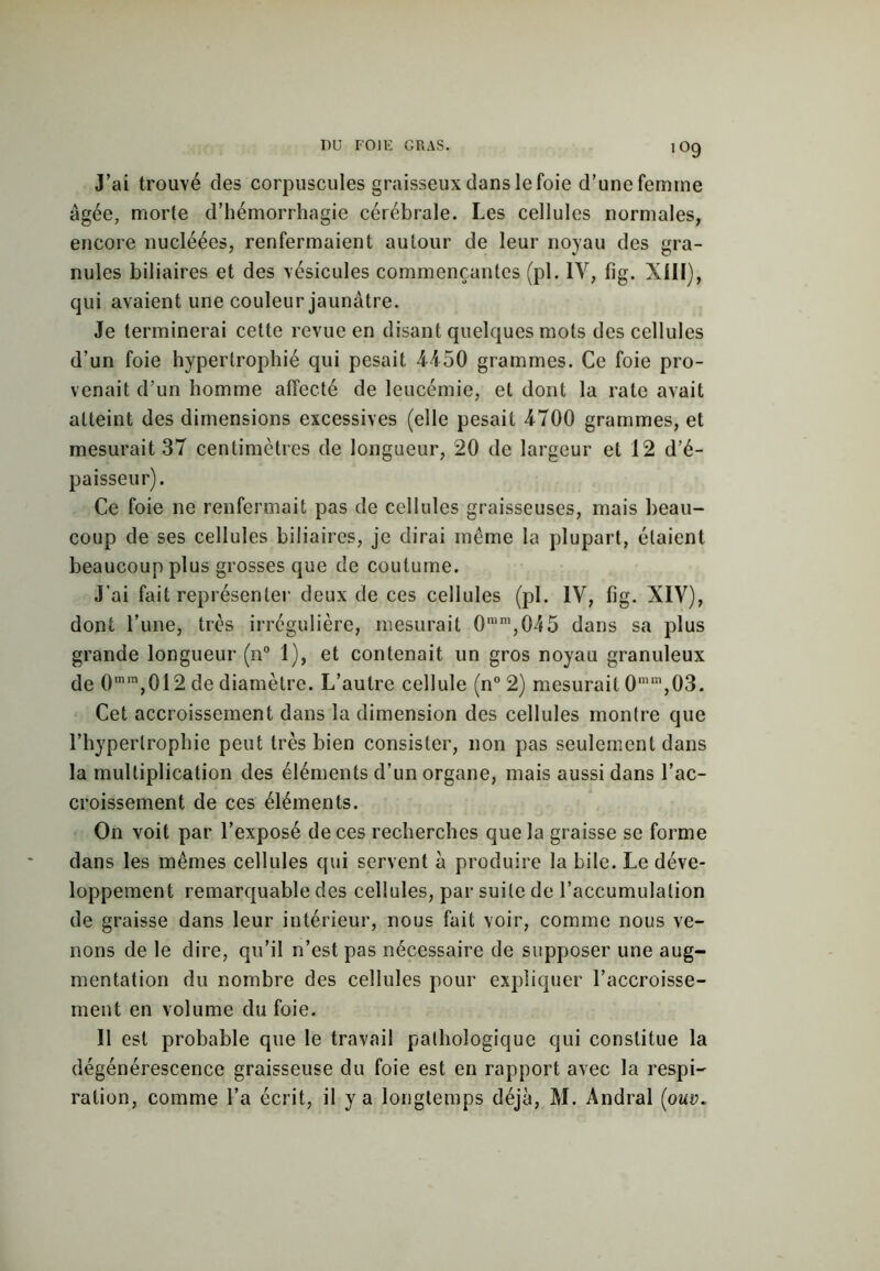 J’ai trouvé des corpuscules graisseux dans le foie d’une femme âgée, morte d’hémorrhagie cérébrale. Les cellules normales, encore nucléées, renfermaient autour de leur noyau des gra- nules biliaires et des vésicules commençantes (pl. IV, fig. XIII), qui avaient une couleur jaunâtre. Je terminerai cette revue en disant quelques mots des cellules d’un foie hypertrophié qui pesait -4450 grammes. Ce foie pro- venait d’un homme affecté de leucémie, et dont la rate avait atteint des dimensions excessives (elle pesait 4700 grammes, et mesurait 37 centimètres de longueur, 20 de largeur et 12 d’é- paisseur). Ce foie ne renfermait pas de cellules graisseuses, mais beau- coup de ses cellules biliaires, je dirai meme la plupart, étaient beaucoup plus grosses que de coutume. J’ai fait représenter deux de ces cellules (pl. IV, fig. XIV), dont l’une, très irrégulière, mesurait 0mm,045 dans sa plus grande longueur (n° 1), et contenait un gros noyau granuleux de 0mm,012 de diamètre. L’autre cellule (n° 2) mesurait 0mm,03. Cet accroissement dans la dimension des cellules montre que l’hypertrophie peut très bien consister, non pas seulement dans la multiplication des éléments d’un organe, mais aussi dans l’ac- croissement de ces éléments. On voit par l’exposé de ces recherches que la graisse se forme dans les mêmes cellules qui servent à produire la bile. Le déve- loppement remarquable des cellules, par suite de l’accumulation de graisse dans leur intérieur, nous fait voir, comme nous ve- nons de le dire, qu’il n’est pas nécessaire de supposer une aug- mentation du nombre des cellules pour expliquer l’accroisse- ment en volume du foie. Il est probable que le travail pathologique qui constitue la dégénérescence graisseuse du foie est en rapport avec la respi- ration, comme l’a écrit, il y a longtemps déjà, M. Andral (ouv.