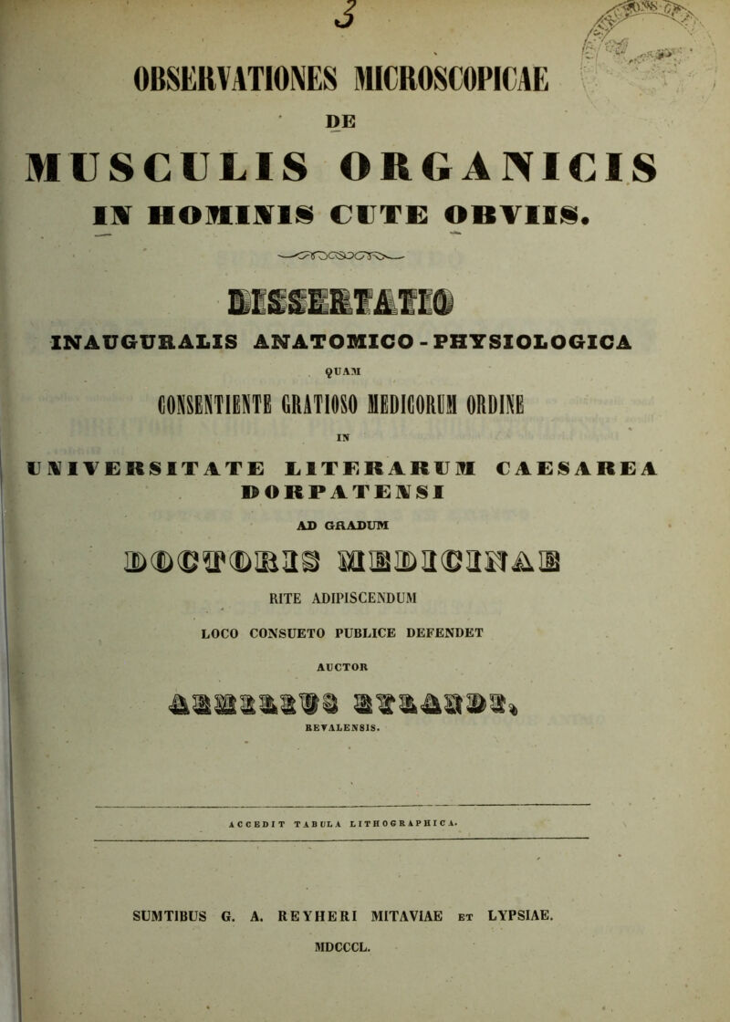 OBSERVATIONES HOROSCOPICAE DE MUSCULIS ORGANICIS IN HOMINIS CUTE OBVIIS. IN AUGURALIS ANATOMICO - PHYSIOLOGICA §UANI CONSENTIENTE GRATIOSO MEDICORUM ORDINE UNIVERSITATE EITERARUM CAESAREA RORPATENSI AD GRADUM M25IM©aFfiSll5 RITE ADIPISCENDUM LOCO CONSUETO PUBLICE DEFENDET AUCTOR RETALEJVSIS. ACCEDIT TABULA LITHOGRAPHICA. SUMT1BUS G. A. REYHERI MITAVIAE et LYPSIAE. MDCCCL.