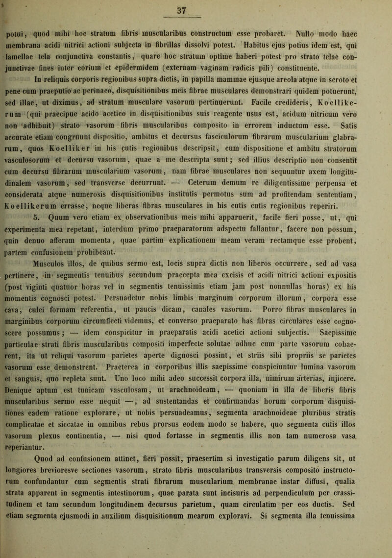 \ potui, quod mihi hoc stratum fibris muscularibus constructum esse probaret. Nullo modo haec membrana acidi nitrici actioni subjecta in fibrillas dissolvi potest. Habitus ejus potius idem est, qui lamellae tela conjunctiva constantis, quare hoc stratum optime haberi potest pro strato telae con- junctivae fines inter corium et epidermidem (externam vaginam radicis pili) constituente. In reliquis corporis regionibus supra dictis, in papilla mammae ejusque areola atque in scroto et pene cum praeputio ac perinaeo, disquisitionibus meis fibrae musculares demonstrari quidem potuerunt, sed illae, ut diximus, ad stratum musculare vasorum pertinuerunt. Facile credideris, Koellike- rum (qui praecipue acido acetico in disquisitionibus suis reagente usus est, acidum nitricum vero non adhibuit) strato vasorum fibris muscularibus composito in errorem inductum esse. Satis accurate etiam congruunt dispositio, ambitus et decursus fasciculorum fibrarum muscularium glabra- rum, quos Koelliker in bis cutis regionibus descripsit, cum dispositione et ambitu stratorum vasculosorum et decursu vasorum, quae a me descripta sunt; sed illius descriptio non consentit cum decursu fibrarum muscularium vasorum, nam fibrae musculares non sequuntur axem longitu- dinalem vasorum, sed transverse decurrunt. — Ceterum demum re diligentissime perpensa et considerata atque numerosis disquisitionibus institutis permotus sum ad profitendam sententiam, Koellikerum errasse, neque liberas fibras musculares in his cutis cutis regionibus reperiri. 5. Quum vero etiam ex observationibus meis mihi apparuerit, facile fieri posse, ut, qui experimenta mea repetant, interdum primo praeparatorum adspectu fallantur, facere non possum, quin denuo afferam momenta, quae partim explicationem meam veram rectamque esse probent, partem confusionem prohibeant. Musculos illos, de quibus sermo est, locis supra dictis non liberos occurrere, sed ad vasa pertinere, in' segmentis tenuibus secundum praecepta mea excisis et acidi nitrici actioni expositis (post viginti quatuor horas vel in segmentis tenuissimis etiam jam post nonnullas horas) ex his momentis cognosci potest. Persuadetur nobis limbis marginum corporum illorum, corpora esse cava, culei formam referentia, ut paucis dicam, canales vasorum. Porro fibras musculares in marginibus corporum circumflecti videmus, et converso praeparato has fibras circulares esse cogno- scere possumus; — idem conspicitur in praeparatis acidi acetici actioni subjectis. Saepissime particulae strati fibris muscularibus compositi imperfecte solutae adhuc cum parte vasorum cohae- rent, ita ut reliqui vasorum parietes aperte dignosci possint, et striis sibi propriis se parietes vasorum esse demonstrent. Praeterea in corporibus illis saepissime conspiciuntur lumina vasorum et sanguis, quo repleta sunt. Uno loco mihi adeo successit corpora illa, nimirum arterias, injicere. Denique aptum est tunicam vasculosam, ut arachnoideam, •— quoniam in illa de liberis fibris muscularibus sermo esse nequit —, ad sustentandas et confirmandas horum corporum disquisi- tiones eadem ratione explorare, ut nobis persuadeamus, segmenta arachnoideae pluribus stratis complicatae et siccatae in omnibus rebus prorsus eodem modo se habere, quo segmenta cutis illos vasorum plexus continentia, — nisi quod fortasse in segmentis illis non tam numerosa vasa reperiantur. Quod ad confusionem attinet, fieri possit, praesertim si investigatio parum diligens sit, ut longiores brevioresve sectiones vasorum, strato fibris muscularibus transversis composito instructo- rum confundantur cum segmentis strati fibrarum muscularium, membranae instar diffusi, qualia strata apparent in segmentis intestinorum, quae parata sunt incisuris ad perpendiculum per crassi- tudinem et tam secundum longitudinem decursus parietum, quam circulatim per eos ductis. Sed etiam segmenta ejusmodi in auxilium disquisitionum mearum exploravi. Si segmenta illa tenuissima