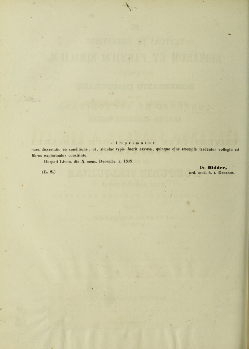 ' • Imprimatur haec dissertatio ea conditione, ut, simulae typis fuerit excusa, quinque ejus exempla tradantur libros explorandos constituto. Dorpati Livon. die X mens. Decembr. a. 1848. ;gio ad (I*. S.) Dr. Oidder, ord. med. h. t. Decanus.