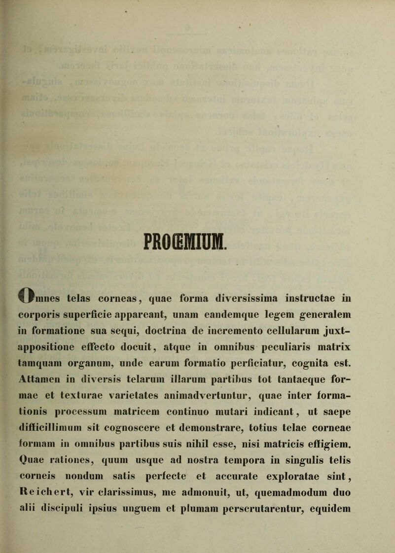 PROffiMIUM. Corones telas corneas, quae forma diversissima instructae in corporis superficie appareant, unam eandemque legem generalem in formatione sua sequi, doctrina de incremento cellularum juxt- appositione effecto docuit, atque in omnibus peculiaris matrix tamquam organum, unde earum formatio perficiatur, cognita est. Attamen in diversis telarum illarum partibus tot tantaeque for- mae et texturae varietates animadvertuntur, quae inter forma- tionis processum matricem continuo mutari indicant, ut saepe difficillimum sit cognoscere et demonstrare, totius telae corneae formam in omnibus partibus suis nihil esse, nisi matricis effigiem. Quae rationes, quum usque ad nostra tempora in singulis telis corneis nondum satis perfecte et accurate exploratae sint, Reichert, vir clarissimus, me admonuit, ut, quemadmodum duo alii discipuli ipsius unguem et plumam perscrutarentur, equidem