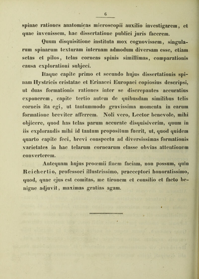 spinae rationes anatomicas microscopii auxilio investigarem, et quae invenissem, hac dissertatione publici juris facerem. Quum disquisitione instituta mox cognovissem, singula- rum spinarum texturam internam admodum diversam esse, etiam setas et pilos, telas corneas spinis simillimas, comparationis causa explorationi subjeci. Itaque capite primo et secundo liujus dissertationis spi- nam Hystricis cristatae et Erinacei Europaei copiosius descripsi, ut duas formationis rationes inter se discrepantes accuratius exponerem, capite tertio autem de quibusdam similibus telis corneis ita egi, ut tantummodo gravissima momenta in earum formatione breviter afferrem. Noli vero, Lector benevole, mihi objicere, quod has telas parum accurate disquisiverim, quum in iis explorandis mihi id tantum propositum fuerit, ut, quod quidem quarto capite feci, brevi conspectu ad diversissimas formationis varietates in hae telarum cornearum classe obvias attentionem converterem. Antequam hujus prooemii finem faciam, non possum, quin Reicliertio, professori illustrissimo, praeceptori honoratissimo, quod, quae ejus est comitas, me tironem et consilio et facto be- nigne adjuvit, maximas gratias agam.