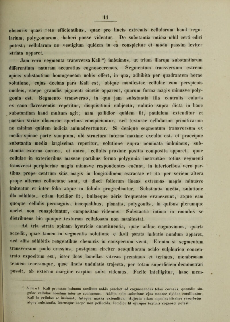 obscuris quasi rete efficientibus, quae pro lineis extremis cellularum haud regu- larium, polygoniarum, haberi posse videntur. De substantia intima nihil certi edici potest; cellularum ne vestigium quidem in ea conspicitur et modo passim leviter striata apparet. Jam vero segmenta transversa Kali *) imbuimus, ut trium illarum substantiarum differentium naturam accuratius cognosceremus. Segmentum transversum extremi apicis substantiam homogeneam nobis offert, in qua, adhibita per quadrantem horae solutione, cujus decima pars Kali est, ubique manifestae cellulae cum perspicuis nucleis, saepe granulis pigmenti cinctis apparent, quarum forma magis minusve poly- gonia est. Segmento transverso, in quo jam substantia illa centralis coloris ex cano flavescentis reperitur, disquisitioni subjecto, solutio supra dicta in hanc substantiam haud multum agit; nam pallidior quidem fit, paululum extenditur et passim striae obscurae apertius conspiciuntur, sed texturae cellularum primitivarum ne minima quidem indicia animadvertuntur. Si denique segmentum transversum ex media spinae parte sumptum, ubi structura interna maxime exculta est, et praecipue substantia media largissima reperitur, solutione supra nominata imbuimus, sub- stantia externa cornea, ut antea, cellulis proxime positis composita apparet, quae cellulae in exterioribus massae partibus forma polygonia instructae totius segmenti transversi peripheriae magis minusve respondentes coeunt, in interioribus vero par- tibus prope centrum sitis magis in longitudinem extractae et ita per seriem altera prope alteram collocatae sunt, ut disci foliorum lineas extremas magis minusve imitentur et inter folia atque in foliola progrediantur. Substantia media, solutione illa adhibita, etiam lucidior fit, bullaeque aeris frequentes evanescunt, atque eam quoque cellulis permagnis, inaequalibus, planatis, polygoniis, in quibus plerumque nuclei non conspiciuntur, compositam videmus. Substantia intima in ramulos se distribuens hic quoque texturam cellulosam non manifestat. Ad tria strata spinam hystricis constituentia, quae adhuc cognovimus, quarta accedit, quae tamen in segmentis solutione e Kali parata imbutis nondum apparet, sed aliis adhibitis reagentibus chemicis in conspectum venit. Etenim si segmentum transversum paulo crassius, postquam circiter sesquihoram acido sulphurico concen- trato expositum est, inter duas. lamellas vitreas premimus et terimus, membranam tenuem teneramque, quae lineis undulatis trajecta, per totam superficiem demonstrari possit, ab externo margine carptim solvi videmus. Facile intelligitur, hanc mem- ) Adnot. Kali praestantissimum auxilium notiis praebet ad cognoscendas telas corneas, quamdiu sin- gulae cellulae nondum inter se coaluerunt. Addita enim solutione ejus massae rigidae emolliuntur, Kali in cellulas se insinuat, totaque massa extenditur. Adjecta etiam aqua avidissime resorbetur atque substantia, hucusque saepe non pellucida, lucidior fit ejusque textura cognosci potest.