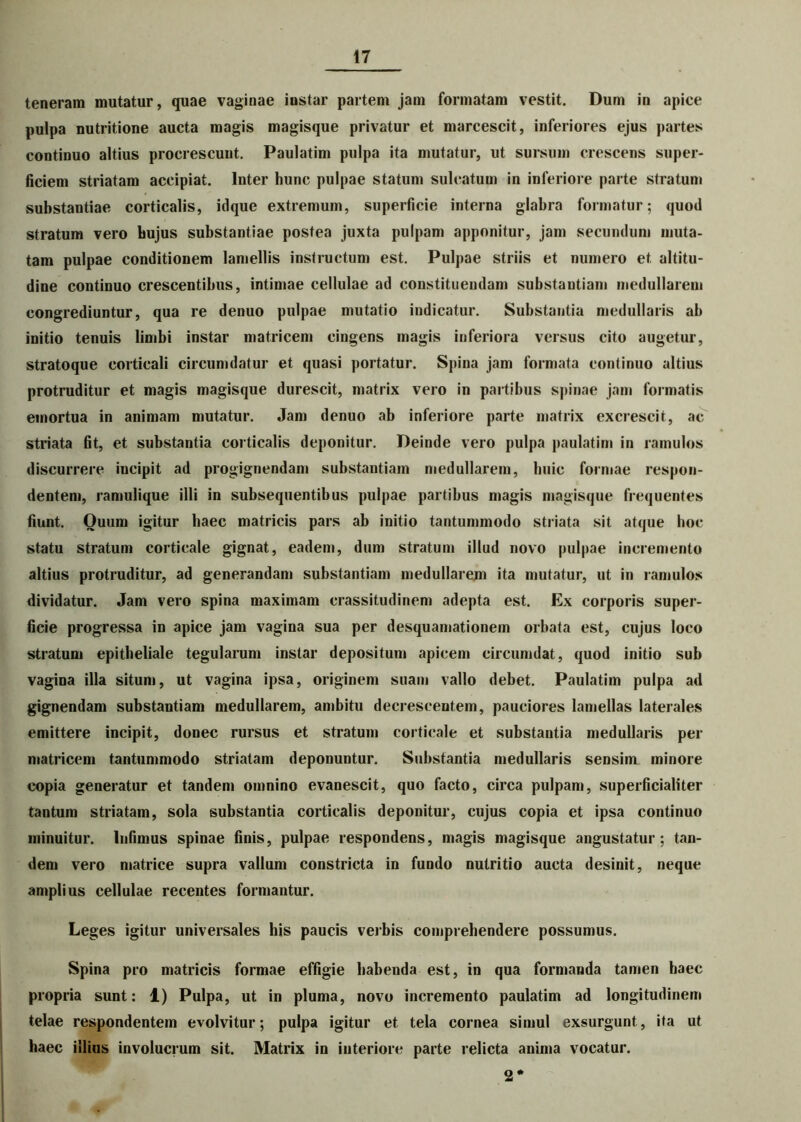 teneram mutatur, quae vaginae instar partem jam formatam vestit. Dum in apice pulpa nutritione aucta magis magisque privatur et marcescit, inferiores ejus partes continuo altius procrescunt. Paulatim pulpa ita mutatur, ut sursum crescens super- ficiem striatam accipiat. Inter hunc pulpae statum sulcatum in inferiore parte stratum substantiae corticalis, idque extremum, superficie interna glabra formatur; quod stratum vero hujus substantiae postea juxta pulpam apponitur, jam secundum muta- tam pulpae conditionem lamellis instructum est. Pulpae striis et numero et altitu- dine continuo crescentibus, intimae cellulae ad constituendam substantiam medullarem congrediuntur, qua re denuo pulpae mutatio indicatur. Substantia medullaris ab initio tenuis limbi instar matricem cingens magis inferiora versus cito augetur, stratoque corticali circumdatur et quasi portatur. Spina jam formata continuo altius protruditur et magis magisque durescit, matrix vero in partibus spinae jam formatis emortua in animam mutatur. Jam denuo ab inferiore parte matrix excrescit, ac striata fit, et substantia corticalis deponitur. Deinde vero pulpa paulatim in ramulos discurrere incipit ad progignendam substantiam medullarem, huic formae respon- dentem, ramulique illi in subsequentibus pulpae partibus magis magisque frequentes fiunt. Quum igitur haec matricis pars ab initio tantummodo striata sit atque hoc statu stratum corticale gignat, eadem, dum stratum illud novo pulpae incremento altius protruditur, ad generandam substantiam medullarem ita mutatur, ut in ramulos dividatur. Jam vero spina maximam crassitudinem adepta est. Ex corporis super- ficie progressa in apice jam vagina sua per desquamationein orbata est, cujus loco stratum epitheliale tegularum instar depositum apicem circumdat, quod initio sub vagina illa situm, ut vagina ipsa, originem suam vallo debet. Paulatim pulpa ad gignendam substantiam medullarem, ambitu decrescentem, pauciores lamellas laterales emittere incipit, donec rursus et stratum corticale et substantia medullaris per matricem tantummodo striatam deponuntur. Substantia medullaris sensim minore copia generatur et tandem omnino evanescit, quo facto, circa pulpam, superficialiter tantum striatam, sola substantia corticalis deponitur, cujus copia et ipsa continuo minuitur. Infimus spinae finis, pulpae respondens, magis magisque angustatur; tan- dem vero matrice supra vallum constricta in fundo nutritio aucta desinit, neque amplius cellulae recentes formantur. Leges igitur universales his paucis verbis comprehendere possumus. Spina pro matricis formae effigie habenda est, in qua formanda tamen haec propria sunt: 1) Pulpa, ut in pluma, novo incremento paulatim ad longitudinem telae respondentem evolvitur; pulpa igitur et tela cornea simul exsurgunt, ita ut haec illius involucrum sit. Matrix in interiore parte relicta anima vocatur. 2*