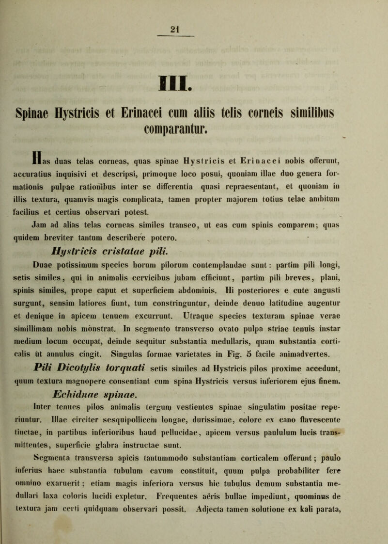 III. Spinae Hystricis et Erinacei cum aliis telis corneis similibus comparantur. Has duas telas corneas, quas spinae Hystricis et Erinacei nobis offerunt, accuratius iuquisivi et descripsi, primoque loco posui, quoniam illae duo genera for- mationis pulpae rationibus inter se differentia quasi repraesentant, et quoniam in illis textura, quamvis magis complicata, tamen propter majorem totius telae ambitum facilius et certius observari potest. Jam ad alias telas corneas similes transeo, ut eas cum spinis comparem; quas quidem breviter tantum describere potero. Hystricis cristatae pili. Duae potissimum species horum pilorum contemplandae sunt: partim pili longi, setis similes, qui in animalis cervicibus jubam efficiunt, partim pili breves, plani, spinis similes, prope caput et superficiem abdominis. Hi posteriores e cute angusti surgunt, sensim latiores fiunt, tum constringuntur, deinde denuo latitudine augentur et denique in apicem tenuem excurrunt. Utraque species texturam spinae verae simillimam nobis monstrat. In segmento transverso ovato pulpa striae tenuis instar medium locum occupat, deinde sequitur substantia medullaris, quam substantia corti- calis ut aunulus cingit. Singulas formae varietates in Fig. 5 facile animadvertes. Pili DlCOtylis torquati setis similes ad Hystricis pilos proxime accedunt, quum textura magnopere consentiant cum spina Hystricis versus inferiorem ejus finem. Echidnae spinae. Inter tenues pilos animalis tergum vestientes spinae singulatim positae repe- riuntur. Illae circiter sesquipollicem longae, durissimae, colore ex cano flavescente tinctae, in partibus inferioribus haud pellucidae, apicem versus paululum lucis trans- mittentes, superficie glabra instructae sunt. Segmenta transversa apicis tantummodo substantiam corticalem offerunt; paulo inferius haec substantia tubulum cavum constituit, quum pulpa probabiliter fere omnino exaruerit; etiam magis inferiora versus hic tubulus demum substantia me- dullari laxa coloris lucidi expletur. Frequentes aeris bullae impediunt, quominus de textura jam certi quidquam observari possit. Adjecta tamen solutione ex kali parata,