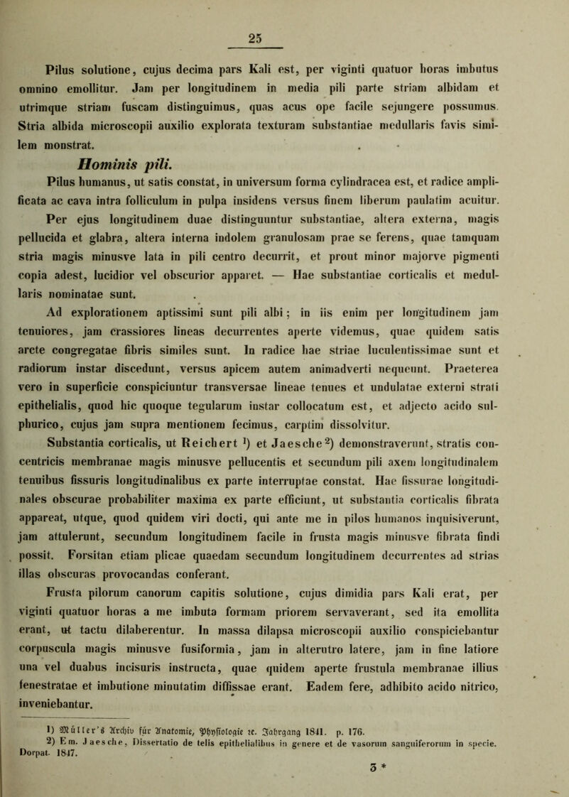 Pilus solutione, cujus decima pars Kali est, per viginti quatuor horas imbutus omnino emollitur. Jam per longitudinem in media pili parte striam albidam et utrimque striam fuscam distinguimus, quas acus ope facile sejungere possumus. Stria albida microscopii auxilio explorata texturam substantiae medullaris favis simi- lem monstrat. Hominis pili. Pilus humanus, ut satis constat, in universum forma cylindracea est, et radice ampli- ficata ac cava intra folliculum in pulpa insidens versus finem liberum paulatim acuitur. Per ejus longitudinem duae distinguuntur substantiae, altera externa, magis pellucida et glabra, altera interna indolem granulosam prae se ferens, quae tamquam stria magis minusve lata in pili centro decurrit, et prout minor majorve pigmenti copia adest, lucidior vel obscurior apparet. — Hae substantiae corticalis et medul- laris nominatae sunt. ♦ Ad explorationem aptissimi sunt pili albi; in iis enim per longitudinem jam tenuiores, jam crassiores lineas decurrentes aperte videmus, quae quidem satis arcte congregatae fibris similes sunt. In radice hae striae luculentissimae sunt et radiorum instar discedunt, versus apicem autem animadverti nequeunt. Praeterea vero in superficie conspiciuntur transversae lineae tenues et undulatae externi strati epithelialis, quod hic quoque tegularum instar collocatum est, et adjecto acido sul- phurico, cujus jam supra mentionem fecimus, carptim dissolvitur. Substantia corticalis, ut Reichert ]) et Jaesche2) demonstraverunt, stratis con- centricis membranae magis minusve pellucentis et secundum pili axem longitudinalem tenuibus fissuris longitudinalibus ex parte interruptae constat. Hae fissurae longitudi- nales obscurae probabiliter maxima ex parte efficiunt, ut substantia corticalis fibrata appareat, utque, quod quidem viri docti, qui ante me in pilos humanos inquisiverunt, jam attulerunt, secundum longitudinem facile in frusta magis minusve fibrata findi possit. Forsitan etiam plicae quaedam secundum longitudinem decurrentes ad strias illas obscuras provocandas conferant. Frusta pilorum canorum capitis solutione, cujus dimidia pars Kali erat, per viginti quatuor horas a me imbuta formam priorem servaverant, sed ita emollita erant, ut tactu dilaberentur. In massa dilapsa microscopii auxilio conspiciebantur corpuscula magis minusve fusiformia, jam in alterutro latere, jam in fine latiore una vel duabus incisuris instructa, quae quidem aperte frustula membranae illius fenestratae et imbutione minutatim diffissae erant. Eadem fere, adbibito acido nitrico, inveniebantur. 1) 9ttuller’g 2frrf>t'u fur tfnafomie, ^ftologie :c. Safjrgnng 1841. p. 176. 2) F, m. Jaesche, Dissertatio de telis epithelialibus in genere et de vasorum sanguiferormn in specie. Dorpat- 1847. / 5 *