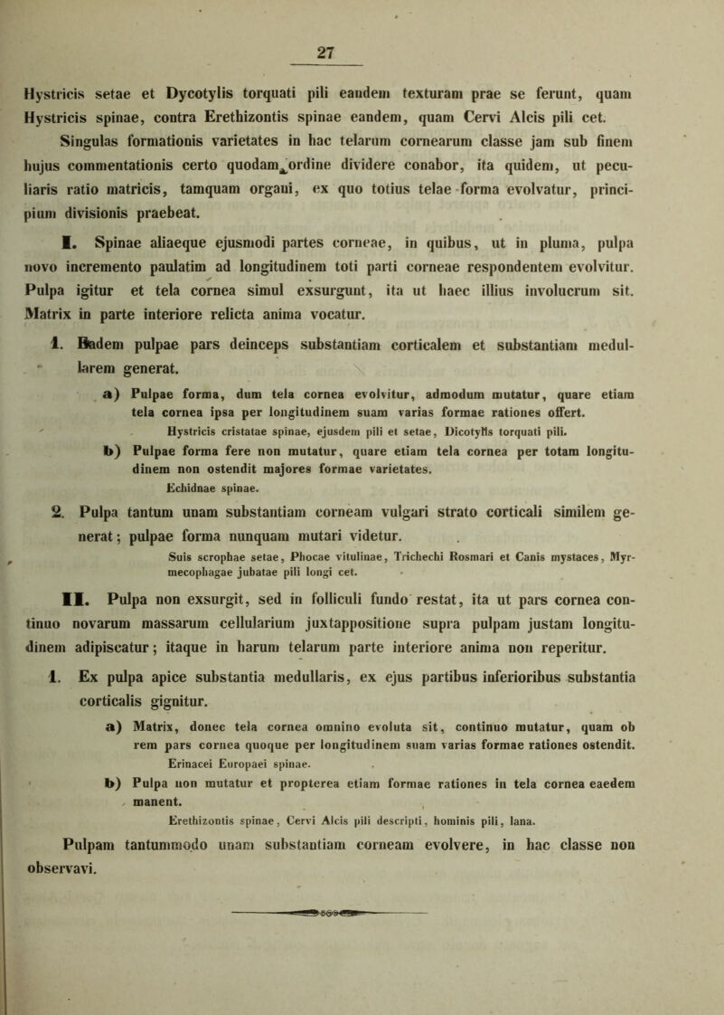 Hystricis setae et Dycotylis torquati pili eandem texturam prae se ferunt, quam Hystricis spinae, contra Erethizontis spinae eandem, quam Cervi Alcis pili cet. Singulas formationis varietates in hac telarum cornearum classe jam sub finem hujus commentationis certo quodam^ordine dividere conabor, ita quidem, ut pecu- liaris ratio matricis, tamquam organi, ex quo totius telae forma evolvatur, princi- pium divisionis praebeat. I. Spinae aliaeque ejusmodi partes corneae, in quibus, ut in pluma, pulpa novo incremento paulatim ad longitudinem toti parti corneae respondentem evolvitur. Pulpa igitur et tela cornea simul exsurgunt, ita ut haec illius involucrum sit. Matrix in parte interiore relicta anima vocatur. 1. Badem pulpae pars deinceps substantiam corticalem et substantiam medul- larem generat. a) Pulpae forma, dum tela cornea evolvitur, admodum mutatur, quare etiam tela cornea ipsa per longitudinem suam varias formae rationes offert. Hystricis cristatae spinae, ejusdem pili et setae, DicotyHs torquati pili. b) Pulpae forma fere non mutatur, quare etiam tela cornea per totam longitu- dinem non ostendit majores formae varietates. Echidnae spinae. 2. Pulpa tantum unam substantiam corneam vulgari strato corticali similem ge- nerat ; pulpae forma nunquam mutari videtur. Suis scrophae setae, Phocae vitulinae, Trichechi Rosmari et Canis mystaces, Myr- mecophagae jubatae pili longi cet. II. Pulpa non exsurgit, sed in folliculi fundo restat, ita ut pars cornea con- tinuo novarum massarum cellularium juxtappositione supra pulpam justam longitu- dinem adipiscatur; itaque in harum telarum parte interiore anima non reperitur. 1. Ex pulpa apice substantia medullaris, ex ejus partibus inferioribus substantia corticalis gignitur. a) Matrix, donec tela cornea omnino evoluta sit, continuo mutatur, quam ob rem pars cornea quoque per longitudinem suam varias formae rationes ostendit. Erinacei Europaei spinae. b) Pulpa non mutatur et propterea etiam formae rationes in tela cornea eaedem , manent. Erethizontis spinae, Cervi Alcis pili descripti, hominis pili, lana. Pulpam tantummodo unam substantiam corneam evolvere, in hac classe non observavi. hn<yiigjUL-