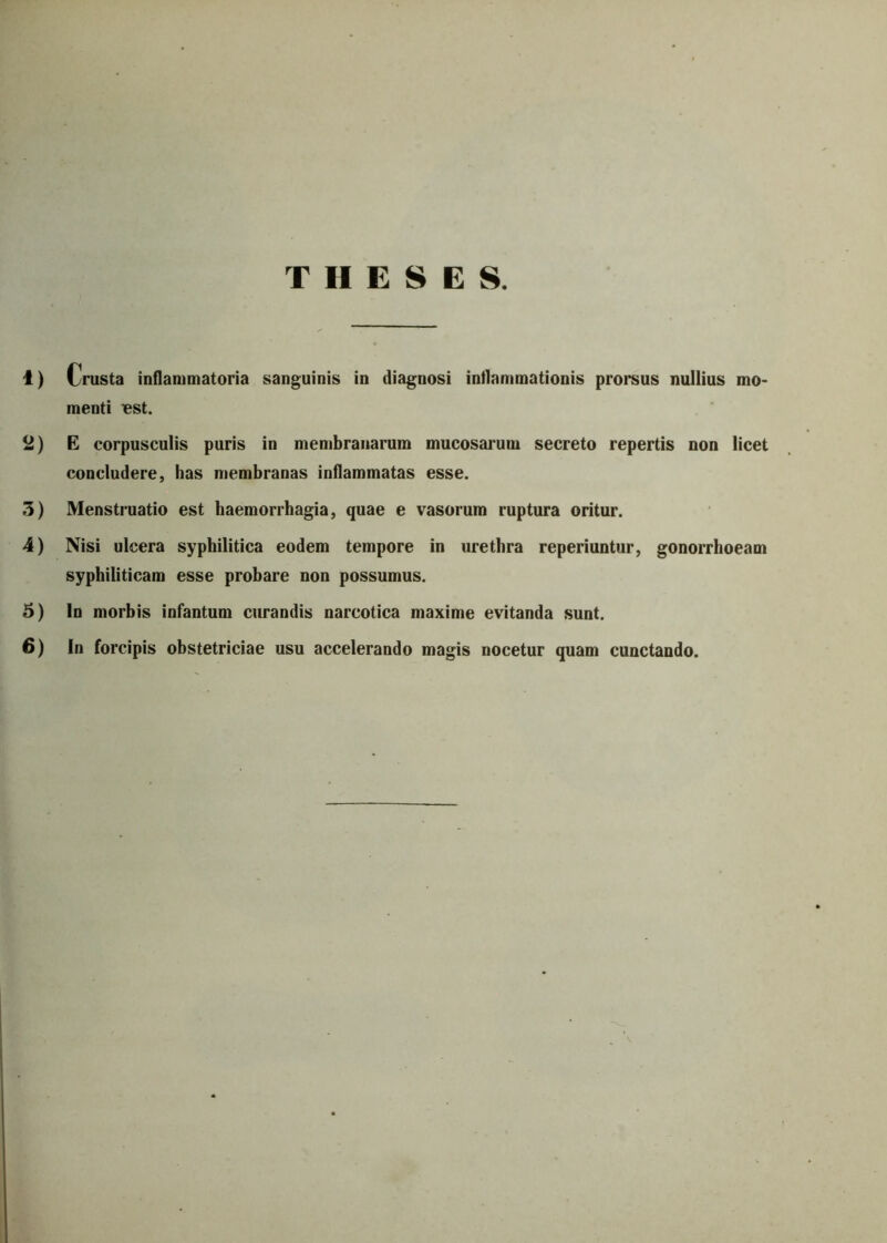 THESES. 1) Crusta inflammatoria sanguinis in diagnosi inflammationis prorsus nullius mo- menti BSt. 2) E corpusculis puris in membranarum mucosarum secreto repertis non licet concludere, has membranas inflammatas esse. 3) Menstruatio est haemorrhagia, quae e vasorum ruptura oritur. 4) Nisi ulcera syphilitica eodem tempore in urethra reperiuntur, gonorrhoeam syphiliticam esse probare non possumus. 5) In morbis infantum curandis narcotica maxime evitanda sunt.