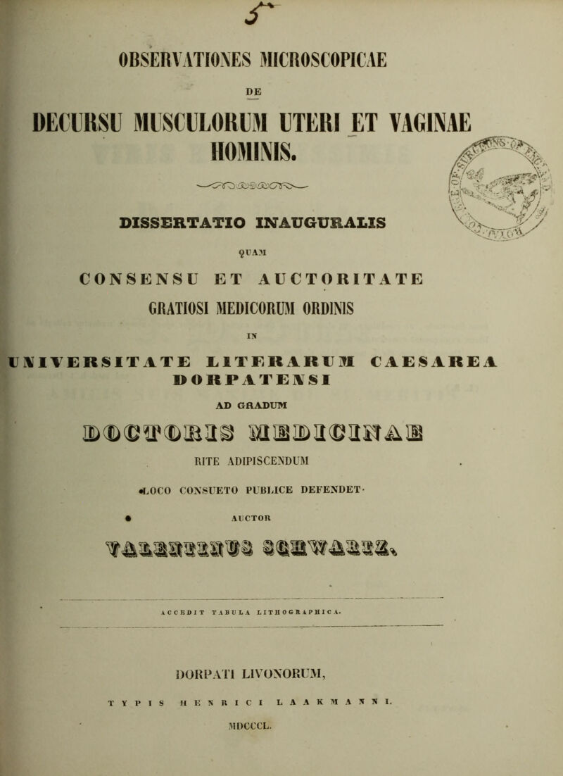 OBSERVATIONES MICROSCOPICAE DE DECURSU MUSCULORUM UTERI ET VAGINAE §UAM CONSENSU ET AUCTORITATE GRATIOSI MEDICORUM ORDINIS UNIVERSITATE L1TEIURUM CAESAREA DORPATEASI AD GRADUM RITE ADIPISCENDUM •LOCO CONSUETO PUBLICE DEFENDET- • AUCTOR ACCEDIT TABULA LITHOGRAPHICA. DOR P ATI LIVOXORUM, TYPIS HENRICI LAAKMA5KI. MDCCCL.