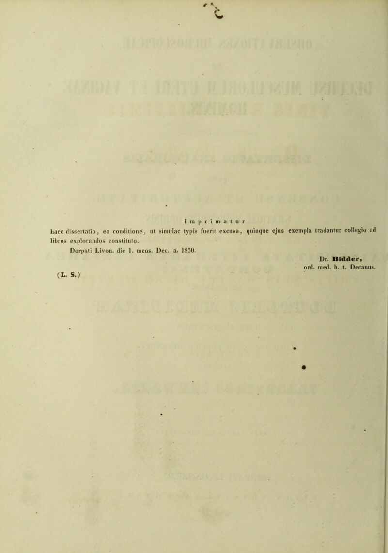 Imprimatur liaec dissertatio, ea conditione, ut simulae typis fuerit excusa, quinque ejus exempla tradantur collegio ad libros explorandos constituto. Dorpati Livon. die 1. mens. Dec. a. 1850. Dr. Bidder, ord. med. h. t. Decanus. (L. S.) #