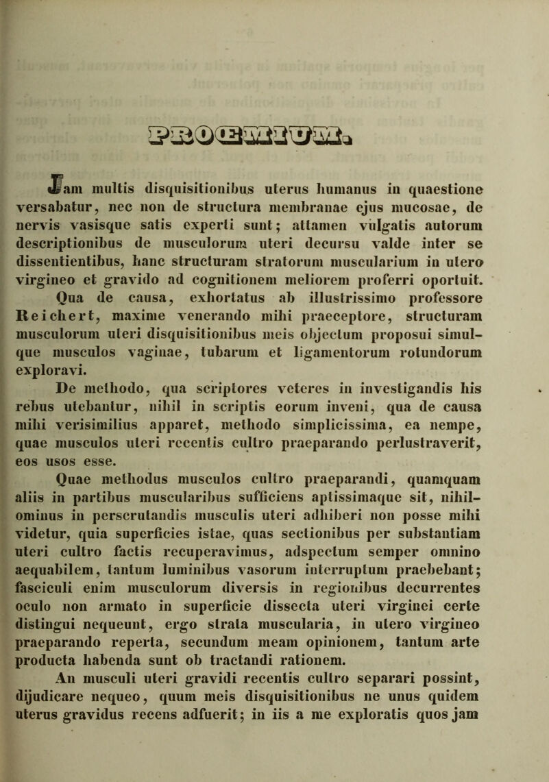 Jfam multis disquisitionibus uterus humanus in quaestione versabatur, nec non de structura membranae ejus mucosae, de nervis vasisque satis experti sunt; attamen vulgatis autorum descriptionibus de musculorum uteri decursu valde inter se dissentientibus, lianc structuram stratorum muscularium in utere virgineo et gravido ad cognitionem meliorem proferri oportuit. Qua de causa, exhortatus ab illustrissimo professore Reicliert, maxime venerando mihi praeceptore, structuram musculorum uteri disquisitionibus meis objectum proposui simul- que musculos vaginae, tubarum et ligamentorum rotundorum exploravi. De methodo, qua scriptores veteres in investigandis his rebus utebantur, nihil in scriptis eorum inveni, qua de causa mihi verisimilius apparet, methodo simplicissima, ea nempe, quae musculos uteri recentis cultro praeparando perlustraverit, eos usos esse. Quae methodus musculos cultro praeparandi, quamquam aliis in partibus muscularibus sufficiens aptissimaque sit, nihil- ominus in perscrutandis musculis uteri adhiberi non posse mihi videtur, quia superficies istae, quas sectionibus per substantiam uteri cultro factis recuperavimus, adspectum semper omnino aequabilem, tantum luminibus vasorum interruptum praebebant; fasciculi enim musculorum diversis in regionibus decurrentes oculo non armato in superficie dissecta uteri virginei certe distingui nequeunt, ergo strata muscularia, in utero virgineo praeparando reperta, secundum meam opinionem, tantum arte producta habenda sunt ob tractandi rationem. An musculi uteri gravidi recentis cultro separari possint, dijudicare nequeo, quum meis disquisitionibus ne unus quidem uterus gravidus recens adfuerit; in iis a me exploratis quos jam