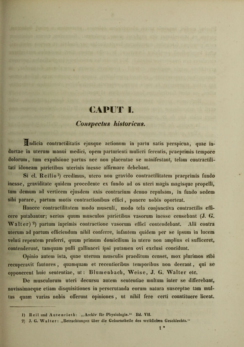 Conspectus historicus. Mndicia contractilitatis ejusque actionum in partu satis perspicua, quae in- ductae in uterum manui medici, opem parturienti mulieri ferentis, praeprimis tempore dolorum, tum expulsione partus nec non placentae se manifestant, telam contractili- tati idoneam parietibus uterinis inesse affirmare debebant. Si cl. Reilio1) credimus, utero non gravido contractilitatem praeprimis fundo inesse, graviditate quidem procedente ex fundo ad os uteri magis magisque propelli, tum demum ad verticem ejusdem axis contrarium denuo repulsam, in fundo sedem sibi parare, partum motis contractionibus effici, ponere nobis oporteat. Hancce contractilitatem modo musculi, modo tela conjunctiva contractilis effi- cere putabantur; serius quum musculos parietibus vasorum inesse censebant (J. G. Walt er)2 *) partum inprimis contractione vasorum effici contendebant. Alii contra uterum ad partum efficiendum nihil conferre, infantem quidem per se ipsum in lucem veluti repentem proferri, quum primum domicilium in utero non amplius ei sufficeret, contenderunt, tamquam pulli gallinacei ipsi putamen ovi exclusi concidunt. Opinio autem ista, quae uterum musculis praeditum censet, mox plurimos sibi recuperavit fautores, quamquam et recentioribus temporibus non deerant, qui se opponerent huic sententiae, ut: Blumenbach, Weise, J. G. Walter etc. De musculorum uteri decursu autem sententiae multum inter se differebant, novissimaeque etiam disquisitiones in perscrutanda eorum natura susceptae tam mul- tas quam varias nobis offerunt opiniones, ut nihil fere certi constituere liceat. 1) Reil und Aute nrieth: ,,Archiv fur Physiologie.'4 Bd. VII. 2) J. G. Walter: „Betrachtungen uber die Geburtstheile des weiblichen Geschlechts.“ t *