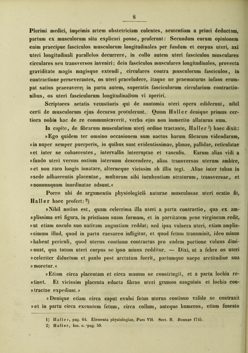 Plurimi medici, imprimis artem obstetriciam colentes, sententiam a priori deductam, partum ex musculorum situ explicari posse, proferunt: Secundum eorum opinionem enim praecipue fasciculos musculorum longitudinales per fundum et corpus uteri, axi uteri longitudinali parallelos decurrere, in collo autem uteri fasciculos musculares circulares seu transversos inveniri; dein fasciculos musculares longitudinales, provecta graviditate magis magisque extendi, circulares contra musculorum fasciculos, in contractione perseverantes, os uteri praceludere, itaque ne praematurus infans erum- pat satius praecavere; in partu autem, superatis fasciculorum circularium contractio- nibus, os uteri fasciculorum longitudinalium vi aperiri. Scriptores aetatis vetustioris qui de anotomia uteri opera ediderunt, nihil certi de musculorum ejus decursu protulerunt. Ouum Hali er denique primus cer- tiora nobis hac de re communicaverit, verba ejus non immerito allaturus sum. In capite, de fibrarum muscularium uteri ordine tractante, Haller1) haec dixit: »Ego quidem ter omnino occasionem sum nactus harum fibrarum videndarum, »in nuper semper puerperis, in quibus sunt evidentissimae, planae, pallidae, reticulatae »et inter se cohaerentes, intervallis interruptae et vasculis. Earum alias vidi a «fundo uteri versus ostium internum descendere, alias transversas uterum ambire, »et non raro longis innatare, alterneque vicissim ab illis tegi. Aliae inter tubas in «sede adhaerentis placentae, multorum sibi incubentium stratorum, transversae, et «nonnunquam inordinatae adsunt.« Porro ubi de argumentis physiologicis naturae musculosae uteri oratio fit, Haller haec profert:2) «Nihil notius est, quam celerrima illa uteri a partu contractio, qua ex am- «plissima ovi figura, in pristinam suam formam, et in parvitatem pene virgineam redit, «ut etiam osculo suo nativam angustiam reddat; sed ipsa vulnera uteri, etiam amplis- »simum illud, quod in partu caesareo infligitur, et quod fetum transmisit, ideo minus «habent periculi, quod uterus continuo contractus pro eadem portione vulnus dimi- «nuat, qua totum uteri corpus se ipso minus redditur. — Dixi, ut a febre os uteri «celeriter diductum et paulo post arctatum fuerit, partumque saepe arctitudine sua » moretur.« «Etiam circa placentam et circa manum se constringit, et a partu lochia re- «tinet. Et vicissim placenta educta fibrae uteri grumos sanguinis et lochia con- »tractae expediunt.» «Denique etiam circa caput evulsi fetus uterus continuo valide se contraxit «et in partu circa exeuntem fetum, circa collum, anteque humeros, etiam funesto 1) Haller, pag. 64. Elementa physiologiae, Pars VII. Sect. II. Bonnae 1745. 2) Haller, loc. c. 'pag. 59.
