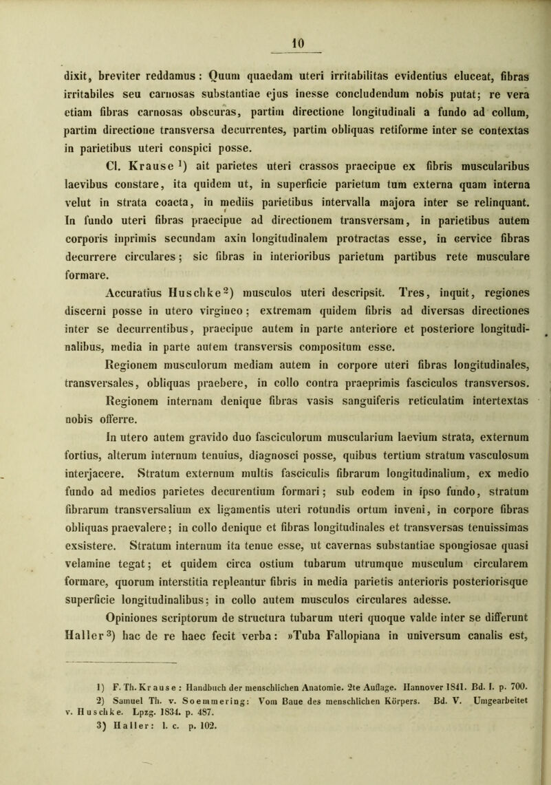 dixit, breviter reddamus : Quum quaedam uteri irritabilitas evidentius eluceat, fibras irritabiles seu carnosas substantiae ejus inesse concludendum nobis putat; re vera etiam fibras carnosas obscuras, partitu directione longitudinali a fundo ad collum, partim directione transversa decurrentes, partim obliquas retiforme inter se contextas in parietibus uteri conspici posse. CI. Krause ait parietes uteri crassos praecipue ex fibris muscularibus laevibus constare, ita quidem ut, in superficie parietum tum externa quam interna velut in strata coacta, in mediis parietibus intervalla majora inter se relinquant. In fundo uteri fibras praecipue ad directionem transversam, in parietibus autem corporis inprimis secundam axin longitudinalem protractas esse, in Gervice fibras decurrere circulares; sic fibras in interioribus parietum partibus rete musculare formare. Accuratius Huschke1 2) musculos uteri descripsit. Tres, inquit, regiones discerni posse in utero virgineo ; extremam quidem fibris ad diversas directiones inter se decurrentibus, praecipue autem in parte anteriore et posteriore longitudi- nalibus, media in parte autem transversis compositum esse. Regionem musculorum mediam autem in corpore uteri fibras longitudinales, transversales, obliquas praebere, in collo contra praeprimis fasciculos transversos. Regionem internam denique fibras vasis sanguiferis reticulatim intertextas nobis offerre. In utero autem gravido duo fasciculorum muscularium laevium strata, externum fortius, alterum internum tenuius, diagnosci posse, quibus tertium stratum vasculosum interjacere. Stratum externum multis fasciculis fibrarum longitudinalium, ex medio fundo ad medios parietes decurentium formari; sub eodem in ipso fundo, stratum fibrarum transversalium ex ligamentis uteri rotundis ortum inveni, in corpore fibras obliquas praevalere; in collo denique et fibras longitudinales et transversas tenuissimas exsistere. Stratum internum ita tenue esse, ut cavernas substantiae spongiosae quasi velamine tegat; et quidem circa ostium tubarum utrumque musculum circularem formare, quorum interstitia repleantur fibris in media parietis anterioris posteriorisque superficie longitudinalibus; in collo autem musculos circulares adesse. Opiniones scriptorum de structura tubarum uteri quoque valde inter se differunt Haller3) hac de re haec fecit verba: «Tuba Fallopiana in universum canalis est. 1) F. Th. Kr aus e : Handbuch der menschlichen Anatomie. 2te Auflage. Hannover1S41. Bd. I. p. 700. 2) Samuel Th. v. Soemmering: Vom Baue des menschlichen Korpers. Bd. V. Unigearbeitet v. Huschke. Lpzg. 1834. p. 487. 3) Haller: I. c. p. 102.