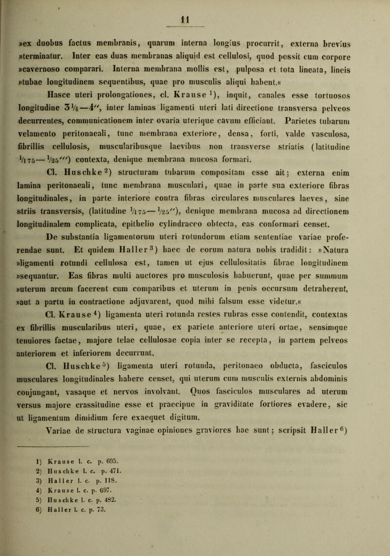 «ex duobus factus membranis, quarum interna longius procurrit, externa brevius «terminatur. Inter eas duas membranas aliquid est cellulosi, quod possit cum corpore «cavernoso comparari. Interna membrana mollis est, pulposa et tota lineata, lineis «tubae longitudinem sequentibus, quae pro musculis aliqui habent.« Hasce uteri prolongationes, cl. Krause ]), inquit, canales esse tortuosos longitudine 3!/4—4, inter laminas ligamenti uteri lati directione transversa pelveos decurrentes, communicationem inter ovaria uterique cavum efficiant. Parietes tubarum velamento peritonaeali, tunc membrana exteriore, densa, forti, valde vasculosa, fibrillis cellulosis, muscularibusque laevibus non transverse striatis (latitudine Vi75—1/25///) contexta, denique membrana mucosa formari. Cl. Huschke2) structuram tubarum compositam esse ait; externa enim lamina peritonaeali, tunc membrana musculari, quae in parte sua exteriore fibras longitudinales, in parte interiore contra fibras circulares musculares laeves, sine striis transversis, (latitudine V175—1/25/')> denique membrana mucosa ad directionem longitudinalem complicata, epithelio cylindraceo obtecta, eas conformari censet. De substantia ligamentorum uteri rotundorum etiam sententiae variae profe- rendae sunt. Et quidem Haller3) haec de eorum natura nobis tradidit: «Natura «ligamenti rotundi cellulosa est, tamen ut ejus cellulositatis fibrae longitudinem «sequantur. Eas fibras multi auctores pro musculosis habuerunt, quae per summum «uterum arcum facerent cum comparibus et uterum in penis occursum detraherent, «aut a partu in contractione adjuvarent, quod mihi falsum esse videtur.« Cl. Krause4 5) ligamenta uteri rotunda restes rubras esse contendit, contextas ex fibrillis muscularibus uteri, quae, ex pariete anteriore uteri ortae, sensimque tenuiores factae, majore telae cellulosae copia inter se recepta, in partem pelveos anteriorem et inferiorem decurrunt. Cl. Huschke3) ligamenta uteri rotunda, peritonaeo obducta, fasciculos musculares longitudinales habere censet, qui uterum cum musculis externis abdominis conjungant, vasaque et nervos involvant. Ouos fasciculos musculares ad uterum versus majore crassitudine esse et praecipue in graviditate fortiores evadere, sic ut ligamentum dimidium fere exaequet digitum. Variae de structura vaginae opiniones graviores hae sunt; scripsit Haller6) 1) Krause 1. c. p. 695. 2) Huschke 1. c. p. 471. 3) Haller I. c. p. 118. 4) Krause 1. c. p. 697. 5) Huschke I. c. p. 482. 6) Hal 1 er 1. c. p. 73.