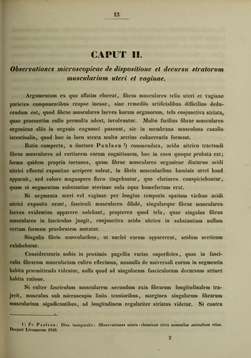 CAPUT II. Observationes microscopicae de dispositione et decursu stratorum muscularium uteri et vaginae. Argumentum ex quo affatim eluceat, fibras musculares telis uteri et vaginae parietes componentibus reapse inesse, sine remediis artificialibus difficilius dedu- cendum est, quod fibrae musculares laeves horum organorum, tela conjunctiva striata* quae praesertim collo permulta adest, involvuntur. Multo facilius fibrae muscularem organicae aliis in organis cognosci possunt, sic in membrana musculosa canalis intestinalis, quod hoc in loco strata multo arctius cohaerentia formant. Ratio comperta, a doctore Paulsen ]) commendata, acido nitrico tractandi fibras musculares ad certiorem earum cognitionem, hoc in casu quoque probata est; forma quidem propria tortuosa, quam fibrae musculares organicae diuturno acidi nitriei effectui expositae accipere solent, in fibris muscularibus hominis uteri haud apparuit, sed colore magnopere flavo tingebantur, quo clariores conspiciebantur, quam si segmentum substantiae uterinae sola aqua humefactum erat. Si segmenta uteri vel vaginae per longius temporis spatium viribus acidi nitriei exposita erant, fasciculi musculares dilabi, singulaeque fibrae musculares laeves evidentius apparere solebant, propterea quod tela, quae singulas fibras musculares in fasciculos jungit, conjunctiva acido nitrico in substantiam nullam certam formam praebentem mutatur. Singulis fibris muscularibus, ut nuclei earum apparerent, acidum aceticum exhibebatur. Consideraturis nobis in proximis pagellis varias superficies, quas in fasci- culis fibrarum muscularium cultro effecimus, nonnulla de universali eorum in segmentis habitu praemittenda videntur, nulla quod ad singulorum fasciculorum decursum attinet habita ratione. Si culter fasciculum muscularem secundum axin fibrarum longitudinalem tra- jecit, musculus sub microscopio liniis tenuioribus, margines singularum fibrarum muscularium significantibus, ad longitudinem regulariter striatus videtur. Si contra 1) Fr. Paulsen: Diss. inauguratis: Observationes micro-cheuiicae circa nonnullas animalium telas. Dorpati Livonorum 1848. 2
