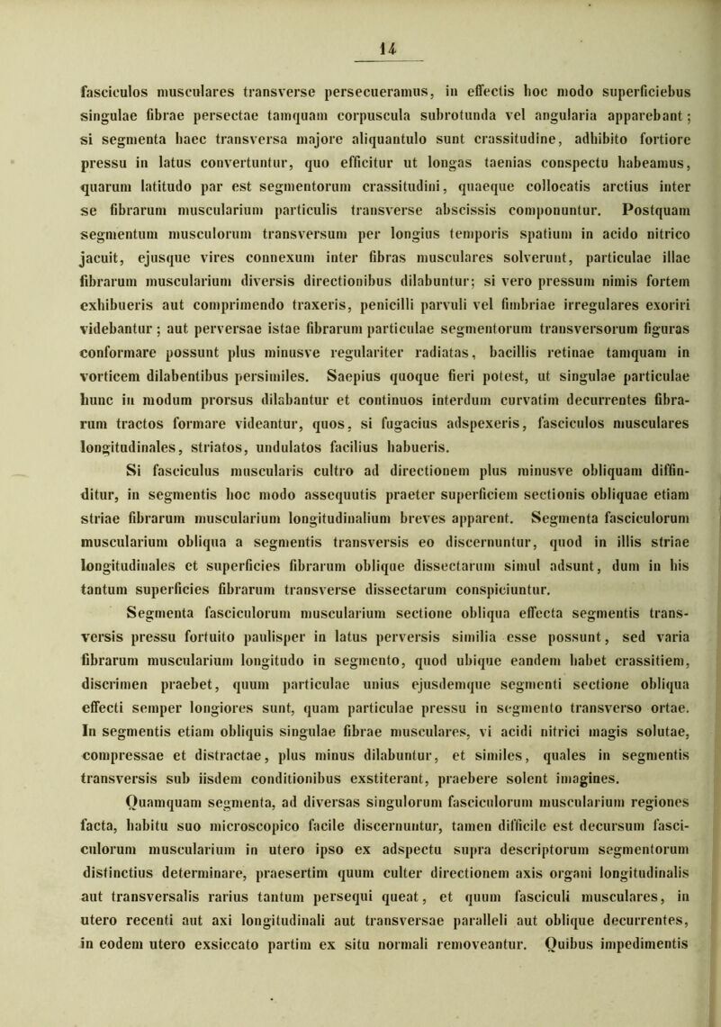 u fasciculos musculares transverse persecueramus, in effectis hoc modo superficiebus singulae fibrae persectae tamquam corpuscula subrotunda vel angularia apparebant; si segmenta haec transversa majore aliquantulo sunt crassitudine, adhibito fortiore pressu in latus convertuntur, quo efficitur ut longas taenias conspectu habeamus, quarum latitudo par est segmentorum crassitudini, quaeque collocatis arctius inter se fibrarum muscularium particulis transverse abscissis componuntur. Postquam segmentum musculorum transversum per longius temporis spatium in acido nitrico jacuit, ejusque vires connexum inter fibras musculares solverunt, particulae illae fibrarum muscularium diversis directionibus dilabuntur; si vero pressum nimis fortem exhibueris aut comprimendo traxeris, penicilli parvuli vel fimbriae irregulares exoriri videbantur ; aut perversae istae fibrarum particulae segmentorum transversorum figuras conformare possunt plus minusve regulariter radiatas, bacillis retinae tamquam in vorticem dilabentibus persimiles. Saepius quoque fieri potest, ut singulae particulae hunc in modum prorsus dilabantur et continuos interdum curvatim decurrentes fibra- rum tractos formare videantur, quos, si fugacius adspexeris, fasciculos musculares longitudinales, striatos, undulatos facilius habueris. Si fasciculus muscularis cultro ad directionem plus minusve obliquam diffin- ditur, in segmentis hoc modo assequutis praeter superficiem sectionis obliquae etiam striae fibrarum muscularium longitudinalium breves apparent. Segmenta fasciculorum muscularium obliqua a segmentis transversis eo discernuntur, quod in illis striae longitudinales et superficies fibrarum oblique dissectarum simul adsunt, dum in his tantum superficies fibrarum transverse dissectarum conspiciuntur. Segmenta fasciculorum muscularium sectione obliqua effecta segmentis trans- versis pressu fortuito paulisper in latus perversis similia esse possunt, sed varia fibrarum muscularium longitudo in segmento, quod ubique eandem habet crassitiem, discrimen praebet, quum particulae unius ejusdemque segmenti sectione obliqua effecti semper longiores sunt, quam particulae pressu in segmento transverso ortae. In segmentis etiam obliquis singulae fibrae musculares, vi acidi nitrici magis solutae, compressae et distractae, plus minus dilabuntur, et similes, quales in segmentis transversis sub iisdem conditionibus exstiterant, praebere solent imagines. Quamquam segmenta, ad diversas singulorum fasciculorum muscularium regiones facta, habitu suo microscopico facile discernuntur, tamen difficile est decursum fasci- culorum muscularium in utero ipso ex adspectu supra descriptorum segmentorum distinctius determinare, praesertim quum culter directionem axis organi longitudinalis aut transversalis rarius tantum persequi queat, et quum fasciculi musculares, in utero recenti aut axi longitudinali aut transversae paralleli aut oblique decurrentes, in eodem utero exsiccato partim ex situ normali removeantur. Quibus impedimentis