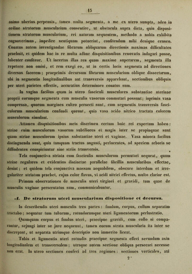 ani/no uberius perpensis, tamen inulta segmenta, a me ex utero sumpta, adeo in ordine stratorum muscularium consentire, ut obstacula supra dicta, quin disposi- tionem stratorum muscularium, rei naturam sequentem, methodo a nobis exhibita cognoverimus, impedire neutiquam potuerint, confitendum inibi denique censeo. Conatus autem investigandae fibrarum obliquarum directionis maximas difficultates praebuit, et quidem hac in re multa adhuc disquisitionibus renovatis indagari posse, lubenter confiteor. Ut incertas illas res quam maxime superarem , segmenta illa repetere non omisi, et rem exegi eo, ut in certis locis segmenta ad directiones diversas facerem; praeprimis decursum fibrarum muscularium oblique dissectarum, ubi in segmentis longitudinalibus aut transversis apparebant, sectionibus obliquis per uteri parietes effectis, accuratius determinare conatus sum. In vagina facilius quam in utero fasciculi musculares substantiae uterinae proprii eorumque segmenta cum musculis vasorum commutari possunt; inprimis vasa compressa, quorum margines cultro persecti sunt, cum segmentis transversis fasci- culorum muscularium confundi queunt, quia vasa acido nitrico tractata colorem musculorum simulant. Attamen disquisitionibus meis discrimen certum huic rei expertum habeo: striae enim musculorum vasorum subtiliores ei magis inter se propinquae sunt quam striae musculorum ipsius substantiae uteri et vaginae. Vasa minora facilius distinguenda suut, quia tamquam tractus angusti, perlucentes, ad speciem arboris se diffindentes conspiciuntur sine striis transversis. t Tela conjunctiva striata cum fasciculis musculorum permutari nequeat, quum striae regulares et evidentius distinctae parallelae fibrillis muscularibus effectae, desint; et quidem tela conjunctiva massam aequabilem, obscure interdum et irre- gulariter striatam praebet, cujus color flavus, vi acidi nitrici effectus, multo clarior est. Primum observationes de musculis uteri virginei et gravidi, tum quae de musculis vaginae perscrutatus sum, communicabuntur. «1. Dc stratorum uteri muscularium dispositione et decursu. In describendis uteri musculis tres partes: fundum, corpus, collum separatim tractabo ; sequatur tum tubarum, rotundoruinque uteri ligamentorum perlustratio. Ouamquam corpus et fundus uteri, praecipue gravidi, cum collo si compa- rantur, sejungi inter se jure nequeunt, tamen eorum strata muscularia ita inter se discrepant, ut separata utriusque descriptio non immerito liceat. Tubis et ligamentis uteri rotundis praecipue segmenta effeci secundum axin longitudinalem et transversalem ; utraque autem sectione obliqua persecari necesse non erat. In utero sectiones confeci ad tres regiones: sectiones verticales, axi