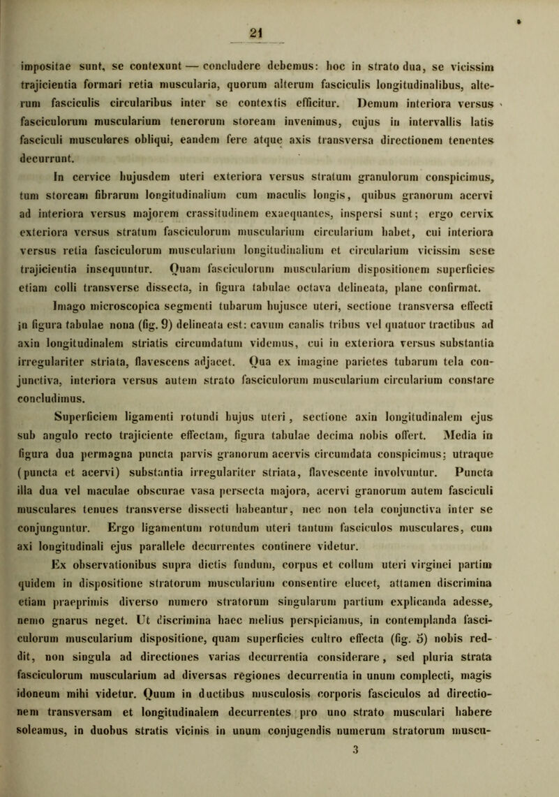 impositae sunt, se contexunt — concludere debemus: hoc in strato dua, se vicissim trajicientia formari retia muscularia, quorum alterum fasciculis longitudinalibus, alte- rum fasciculis circularibus inter se contextis efficitur. Demum interiora versus > fasciculorum muscularium tenerorum stoream invenimus, cujus in intervallis latis fasciculi musculares obliqui, eandem fere atque axis transversa directionem tenentes decurrunt. In cervice hujusdem uteri exteriora versus stratum granulorum conspicimus, tum stoream fibrarum longitudinalium cum maculis longis, quibus granorum acervi ad interiora versus majorem crassitudinem exaequantes, inspersi sunt; ergo cervix exteriora versus stratum fasciculorum muscularium circularium habet, cui interiora versus retia fasciculorum muscularium longitudinalium et circularium vicissim sese trajicientia insequuntur. Quam fasciculorum muscularium dispositionem superficies etiam colli transverse dissecta, in figura tabulae octava delineata, plane confirmat. Imago microscopica segmenti tubarum bujusce uteri, sectioue transversa effecti jn figura tabulae nona (fig. 9) delineata est: cavum canalis tribus vel quatuor tractibus ad axin longitudinalem striatis circumdatum videmus, cui in exteriora versus substantia irregulariter striata, flavescens adjacet. Qua ex imagine parietes tubarum tela con- junctiva, interiora versus autem strato fasciculorum muscularium circularium constare concludimus. Superficiem ligamenti rotundi hujus uteri , sectione axin longitudinalem ejus sub angulo recto trajiciente effectam, figura tabulae decima nobis offert. Media in figura dua permagna puncta parvis granorum acervis circumdata conspicimus; utraque (puncta et acervi) substantia irregulariter striata, flavescente involvuntur. Puncta illa dua vel maculae obscurae vasa persecta majora, acervi granorum autem fasciculi musculares tenues transverse dissecti habeantur, nec non tela conjunctiva inter se conjunguntur. Ergo ligamentum rotundum uteri tantum fasciculos musculares, cum axi longitudinali ejus parallele decurrentes continere videtur. Ex observationibus supra dictis fundum, corpus et collum uteri virginei partim quidem in dispositione stratorum muscularium consentire elucet, attamen discrimina etiam praeprimis diverso numero stratorum singularum partium explicanda adesse, nemo gnarus neget. Ut discrimina haec melius perspiciamus, in contemplanda fasci- culorum muscularium dispositione, quam superficies cultro effecta (fig. 5) nobis red- dit, non singula ad directiones varias decurrentia considerare, sed pluria strata fasciculorum muscularium ad diversas regiones decurrentia in unum complecti, magis idoneum mihi videtur. Quum in ductibus musculosis corporis fasciculos ad directio- nem transversam et longitudinalem decurrentes pro uno strato musculari habere soleamus, in duobus stratis vicinis in unum conjugendis numerum stratorum muscu- 3