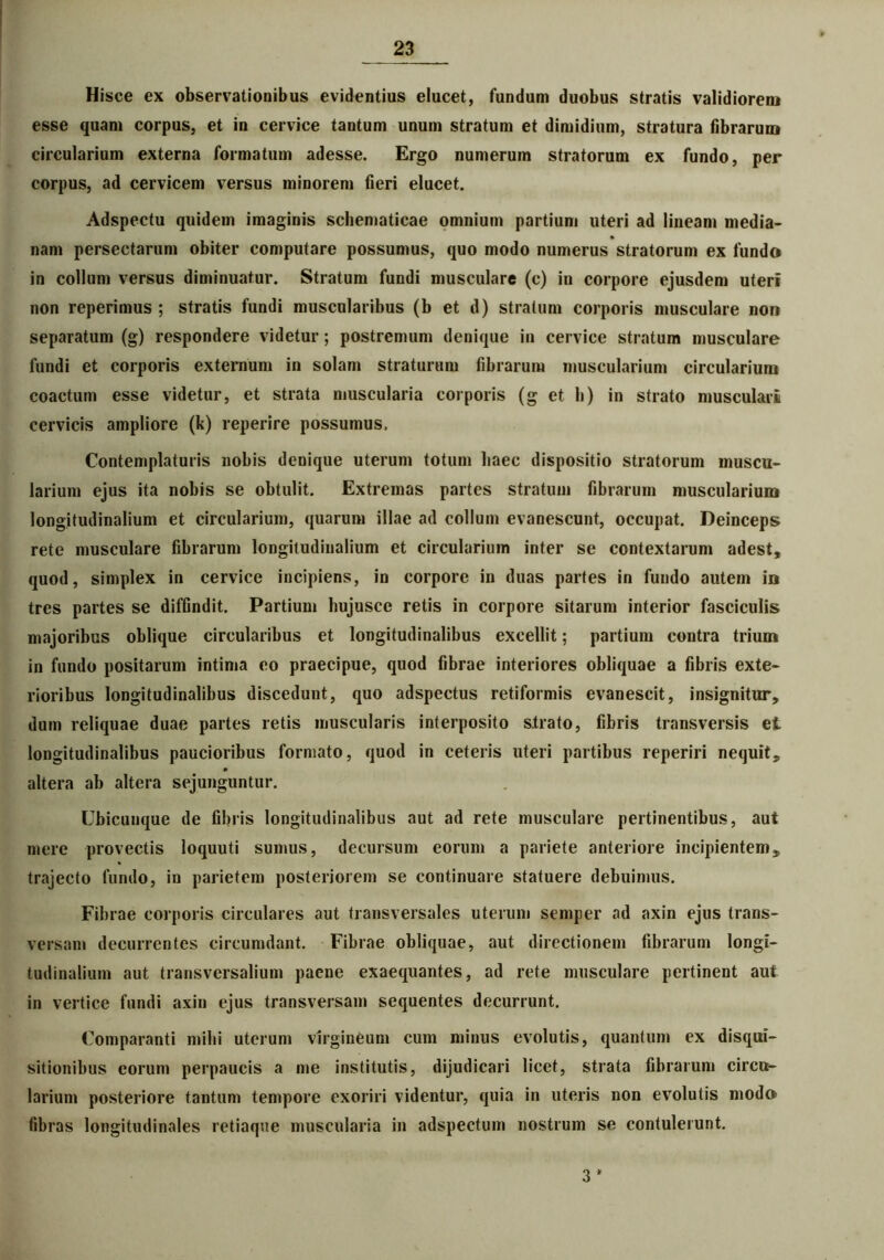 Hisce ex observationibus evidentius elucet, fundum duobus stratis validiorem esse quam corpus, et in cervice tantum unum stratum et dimidium, stratura fibrarum circularium externa formatum adesse. Ergo numerum stratorum ex fundo, per corpus, ad cervicem versus minorem fieri elucet. Adspectu quidem imaginis schematicae omnium partium uteri ad lineam media- nam persectarum obiter computare possumus, quo modo numerus stratorum ex fundo in collum versus diminuatur. Stratum fundi musculare (c) in corpore ejusdem uteri non reperimus ; stratis fundi muscularibus (b et d) stratum corporis musculare non separatum (g) respondere videtur; postremum denique in cervice stratum musculare fundi et corporis externum in solam straturum fibrarum muscularium circularium coactum esse videtur, et strata muscularia corporis (g et h) in strato musculari cervicis ampliore (k) reperire possumus. Contemplaturis nobis denique uterum totum haec dispositio stratorum muscu- larium ejus ita nobis se obtulit. Extremas partes stratum fibrarum muscularium longitudinalium et circularium, quarum illae ad collum evanescunt, occupat. Deinceps rete musculare fibrarum longitudinalium et circularium inter se contextarum adest, quod, simplex in cervice incipiens, in corpore in duas partes in fundo autem in tres partes se diffindit. Partium hujusce retis in corpore sitarum interior fasciculis majoribus oblique circularibus et longitudinalibus excellit; partium contra trium in fundo positarum intima eo praecipue, quod fibrae interiores obliquae a fibris exte- rioribus longitudinalibus discedunt, quo adspectus retiformis evanescit, insignitur, dum reliquae duae partes retis muscularis interposito strato, fibris transversis et longitudinalibus paucioribus formato, quod in ceteris uteri partibus reperiri nequit, altera ab altera sejunguntur. Ubicunque de fibris longitudinalibus aut ad rete musculare pertinentibus, aut mere provectis loquuti sumus, decursum eorum a pariete anteriore incipientem, trajecto fundo, in parietem posteriorem se continuare statuere debuimus. Fibrae corporis circulares aut transversales uterum semper ad axin ejus trans- versam decurrentes circumdant. Fibrae obliquae, aut directionem fibrarum longi- tudinalium aut transversalium paene exaequantes, ad rete musculare pertinent aut in vertice fundi axin ejus transversam sequentes decurrunt. Comparanti mihi uterum virgineum cum minus evolutis, quantum ex disqui- sitionibus eorum perpaucis a me institutis, dijudicari licet, strata fibrarum circu- larium posteriore tantum tempore exoriri videntur, quia in uteris non evolutis modo fibras longitudinales retiaque muscularia in adspectum nostrum se contulerunt. 3 *