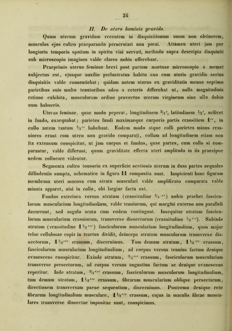 II. De utero hominis gravido. Quum uterum gravidum recentem in disquisitionum usum non obtinerem, musculos ejus cultro praeparando perscrutari non potui. Attamen uteri jam per longioris temporis spatium in spiritu vini servati, methodo supra descripta disquisiti sub microscopio imagines valde clares nobis offerebant. Praeprimis uterus feminae brevi post partum mortuae microscopio a memet subjectus est, ejusque auxilio perlustratus habitu suo cum uteris gravidis serius disquisitis valde consentiebat; quidam autem uterus ex graviditatis mense septimo parietibus suis multo tenuioribus adeo a ceteris differebat ut, nulla magnitudinis ratione exhibita, musculorum ordine provectus uterum virgineum sine ullo dubio eum habueris. Uterus feminae, quae modo peperat, longitudinem 3/4', latitudinem Va', scilicet in fundo, exaequabat; parietes fundi maximaeque corporis partis crassitiem 1, in collo autem tantum 1/3// habebant. Eodem modo atque colli parietes minus cras- siores erant cum utero non gravido comparati, collum ad longitudinem etiam non ita extensum conspicitur, ut jam corpus et fundus, quae partes, cum collo si com- parantur, valde differunt, quum graviditate effecta uteri amplitudo in iis praecipue sedem collocare videatur. Segmenta cultro tonsorio ex superficie sectionis uterum in duas partes aequales diffindentis sumpta, schematice iu figura 11 composita sunt. Inspicienti hanc figuram membrana uteri mucosa cum strato musculari valde amplificato comparata valde minuta apparet, nisi in collo, ubi largior facta est. Fundus exteriora versus stratum (crassitudine 3/4) nobis praebet fascicu- lorum muscularium longitudinalium, valde tenuiorum, qui m argiti i externo non paralleli decurrunt, sed angulo acuto cum eodem contingunt. Insequitur stratum fascicu- lorum muscularium crassiorum, transverse dissectorum (crassitudine V2'). Subinde stratum (crassitudine IV2') fasciculorum muscularium longitudinalium, quos major telae cellulosae copia in tractus dividit, deinceps stratum musculorum transverse dis- sectorum, IV2' crassum, discernimus. Tum demum stratum, J.V2' crassum, fasciculorum muscularium longitudinalium, ad corpus versus tenuius factum denique evanescens conspicitur. Exinde stratum, 3/4/// crassum, fasciculorum muscularium transverse persectorum, ad corpus versus angustius factum ac denique evanescens reperitur. Inde stratum, 3/4/// crassum, fasciculorum musculorum longitudinalium, tum demum stratum, IV2' crassum, fibrarum muscularium oblique persectarum, directionem transversam paene sequentium, discernimus. Postremo denique rete fibrarum longitudinalium musculare, IV2' crassum, cujus iu maculis fibrae muscu- lares transverse dissectae impositae sunt, conspicimus.