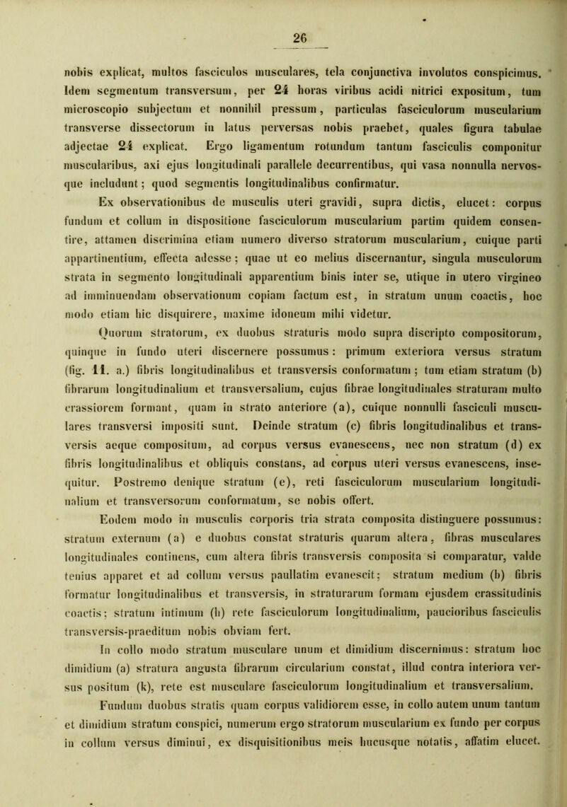 nobis explicat, multos fasciculos musculares, tela conjunctiva involutos conspicimus. Idem segmentum transversum, per 24 horas viribus acidi nitrici expositum, tum microscopio subjectum et nonnihil pressum, particulas fasciculorum muscularium transverse dissectorum iu latus perversas nobis praebet, quales figura tabulae adjectae 24 explicat. Ergo ligamentum rotundum tantum fasciculis componitur muscularibus, axi ejus longitudinali parallele decurrentibus, qui vasa nonnulla nervos- que includunt; quod segmentis longitudinalibus confirmatur. Ex observationibus de musculis uteri gravidi, supra dictis, elucet: corpus fundum et collum in dispositione fasciculorum muscularium partim quidem consen- tire, attamen discrimina etiam numero diverso stratorum muscularium, cuique parti appartinentium, effecta adesse ; quae ut eo melius discernantur, singula musculorum strata in segmento longitudinali apparentium binis inter se, utique in utero virgineo ad imminuendam observationum copiam factum est, in stratum unum coactis, hoc modo etiam hic disquirere, maxime idoneum milii videtur. Ouorum stratorum, ex duobus straturis modo supra discripto compositorum, quinque in fundo uteri discernere possumus: primum exteriora versus stratum (fig. 11. a.) fibris longitudinalibus et transversis conformatum ; tum etiam stratum (b) fibrarum longitudinalium et transversalium, cujus fibrae longitudinales straturam multo crassiorem formant, quam in strato anteriore (a), cuique nonnulli fasciculi muscu- lares transversi impositi sunt. Deinde stratum (c) fibris longitudinalibus et trans- versis aeque compositum, ad corpus versus evanescens, nec non stratum (d) ex fibris longitudinalibus et obliquis constans, ad corpus uteri versus evanescens, inse- quitur. Postremo denique stratum (e), reti fasciculorum muscularium longitudi- nalium et transversorum conformatum, se nobis offert. Eodem modo in musculis corporis tria strata composita distinguere possumus: stratum externum (a) e duobus constat straturis quarum altera, fibras musculares longitudinales continens, cum altera fibris transversis composita si comparatur, valde tenius apparet et ad collum versus paullatim evanescit; stratum medium (b) fibris formatur longitudinalibus et transversis, in straturarum formam ejusdem crassitudinis coactis; stratum intimum (b) rete fasciculorum longitudinalium, paucioribus fasciculis transversis-praeditum nobis obviam fert. In collo modo stratum musculare unum et dimidium discernimus: stratum hoc dimidium (a) stratura angusta fibrarum circularium constat, illud contra interiora ver- sus positum (k), rete est musculare fasciculorum longitudinalium et transversalium. Fundum duobus stratis quam corpus validiorem esse, in collo autem unum tantum et dimidium stratum conspici, numerum ergo stratorum muscularium ex fundo per corpus in collum versus diminui, ex disquisitionibus meis hucusque notatis, affatim elucet.