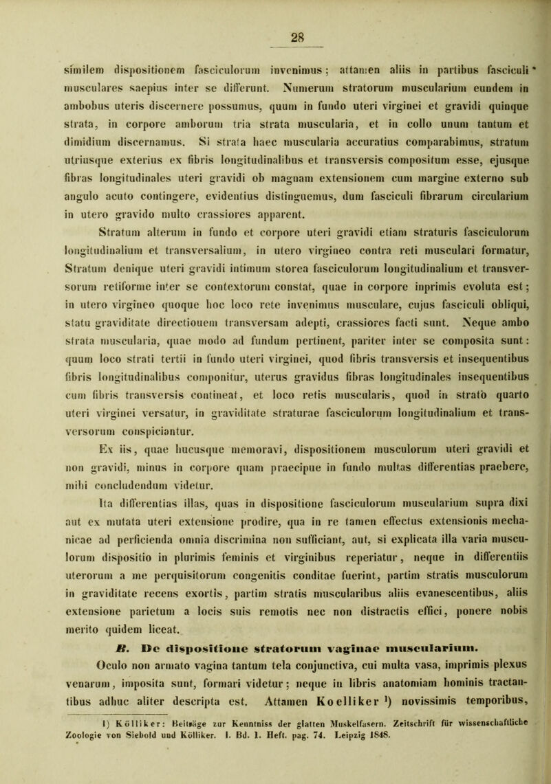 similem dispositionem fasciculorum invenimus; attamen aliis in partibus fasciculi * musculares saepius inter se differunt. Numerum stratorum muscularium eundem in ambobus uteris discernere possumus, quum in fundo uteri virginei et gravidi quinque strata, in corpore amborum tria strata muscularia, et in collo unum tantum et dimidium discernamus. Si strata liaec muscularia accuratius comparabimus, stratum utriusque exterius ex fibris longitudinalibus et transversis compositum esse, ejusque fibras longitudinales uteri gravidi ob magnam extensionem cum margine externo sub angulo acuto contingere, evidentius distinguemus, dum fasciculi fibrarum circularium in utero gravido multo crassiores apparent. Stratum alterum in fundo et corpore uteri gravidi etiam straturis fasciculorum longitudinalium et transversalium, in utero virgineo contra reti musculari formatur, Stratum denique uteri gravidi intimum storea fasciculorum longitudinalium et transver- sorum retiforme inter se contextorum constat, quae in corpore inprimis evoluta est; in utero virgineo quoque lioc loco rete invenimus musculare, cujus fasciculi obliqui, statu graviditate directionem transversam adepti, crassiores facti sunt. Neque ambo strata muscularia, quae modo ad fundum pertinent, pariter inter se composita sunt: quum loco strati tertii in fundo uteri virginei, quod fibris transversis et insequentibus fibris longitudinalibus componitur, uterus gravidus fibras longitudinales insequentibus cum fibris transversis contineat, et loco retis muscularis, quod in strato quarto uteri virginei versatur, in graviditate straturae fasciculorum longitudinalium et trans- versorum conspiciuntur. Ex iis, quae hucusque memoravi, dispositionem musculorum uteri gravidi et non gravidi, minus in corpore quam praecipue in fundo multas differentias praebere, milii concludendum videtur. Ita differentias illas, quas in dispositione fasciculorum muscularium supra dixi aut ex mutata uteri extensione prodire, qua in re tamen effectus extensionis mecha- nicae ad perficienda omnia discrimina non sufficiant, aut, si explicata illa varia muscu- lorum dispositio in plurimis feminis et virginibus reperiatur, neque in differentiis uterorum a me perquisitorum congenitis conditae fuerint, partim stratis musculorum in graviditate recens exortis, partim stratis muscularibus aliis evanescentibus, aliis extensione parietum a locis suis remotis nec non distractis effici, ponere nobis merito quidem liceat. fi. Oc dispositione stratorum vaginae muscularium. Oculo non armato vagina tantum tela conjunctiva, cui multa vasa, imprimis plexus venarum, imposita sunt, formari videtur; neque in libris anatomiam hominis tractan- tibus adhuc aliter descripta est. Attamen Koelliker1) novissimis temporibus, I) Kolliker: Heilpage zur Kenntniss der glatten Muskelfasern. Zeitschrift fur wissenschafllicbe Zoologie von Siebold und Kdlliker. I. Bd. 1. Heft. pag. 74. Leipzig 1848.