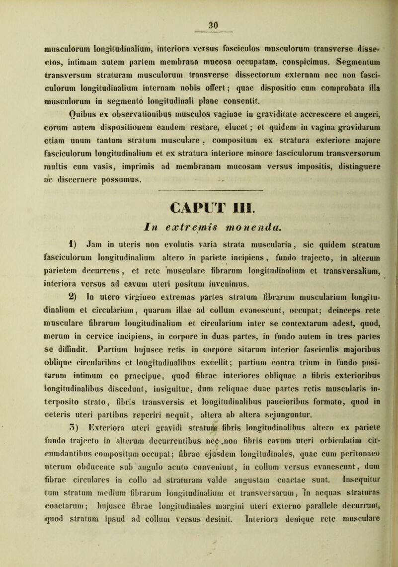musculorum longitudinalium, interiora versus fasciculos musculorum transverse disse- ctos, intimam autem partem membrana mucosa occupatam, conspicimus. Segmentum transversum straturam musculorum transverse dissectorum externam nec non fasci- culorum longitudinalium internam nobis offert; quae dispositio cum comprobata illa musculorum in segmento longitudinali plane consentit. Quibus ex observationibus musculos vaginae in graviditate accrescere et augeri, eorum autem dispositionem eandem restare, elucet; et quidem in vagina gravidarum etiam unum tantum stratum musculare , compositum ex stratura exteriore majore fasciculorum longitudinalium et ex stratura interiore minore fasciculorum transversorum multis cum vasis, imprimis ad membranam mucosam versus impositis, distinguere ac discernere possumus. CAPUT III. In extremis monenda. 1) Jam in uteris non evolutis varia strata muscularia, sic quidem stratum fasciculorum longitudinalium altero in pariete incipiens, fundo trajecto, in alterum parietem decurrens, et rete musculare fibrarum longitudinalium et transversalium, interiora versus ad cavum uteri positum invenimus. 2) In utero virgineo extremas partes stratum fibrarum muscularium longitu- dinalium et circularium, quarum illae ad collum evanescunt, occupat; deinceps rete musculare fibrarum longitudinalium et circularium inter se contextarum adest, quod, merum in cervice incipiens, in corpore in duas partes, in fundo autem in tres partes se diffindit. Partium hujusce retis in corpore sitarum interior fasciculis majoribus oblique circularibus et longitudinalibus excellit; partium contra trium in fundo posi- tarum intimum eo praecipue, quod fibrae interiores obliquae a fibris exterioribus longitudinalibus discedunt, insignitur, dum reliquae duae partes retis muscularis in- terposito strato, fibris transversis et longitudinalibus paucioribus formato, quod in ceteris uteri partibus reperiri nequit, altera ab altera sejunguntur. 5) Exteriora uteri gravidi stratum fibris longitudinalibus altero ex pariete fundo trajecto in alterum decurrentibus nec .non fibris cavum uteri orbiculatim cir- cumdantibus compositum occupat; fibrae ejusdem longitudinales, quae cum peritonaeo uterum obducente sub angulo acuto conveniunt, in collum versus evanescunt, dum fibrae circulares in collo ad straturam valde angustam coactae sunt. Insequitur tum stratum medium fibrarum longitudinalium et transversarum, In aequas straturas coactarum; hujusce fibrae longitudinales margini uteri externo parallele decurrunt, quod stratum ipsud ad collum versus desinit. Interiora denique rete musculare