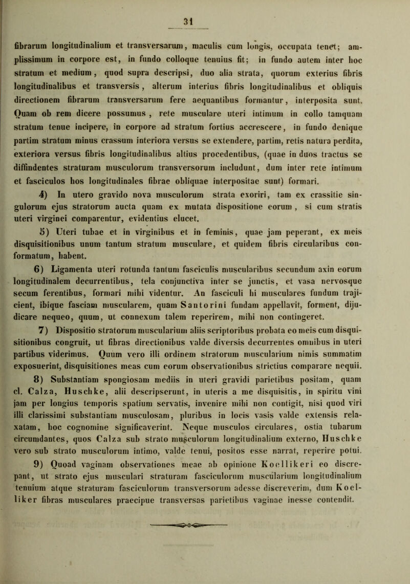 fibrarum longitudinalium et transversarum, maculis cum longis, occupata tenet; am- plissimum in corpore est, in fundo colloque tenuius fit; in fundo autem inter hoc stratum et medium , quod supra descripsi, duo alia strata, quorum exterius fibris longitudinalibus et transversis, alterum interius fibris longitudinalibus et obliquis directionem fibrarum transversarum fere aequantibus formantur, interposita sunt. Ouam ob rem dicere possumus , rete musculare uteri intimum in collo tamquam stratum tenue incipere, in corpore ad stratum fortius accrescere, in fundo denique partim stratum minus crassum interiora versus se extendere, partim, retis natura perdita, exteriora versus fibris longitudinalibus altius procedentibus, (quae in duos tractus se diffindentes straturam musculorum transversorum includunt, dum inter rete intimum et fasciculos hos longitudinales fibrae obliquae interpositae sunt) formari. 4) In utero gravido nova musculorum strata exoriri, tam ex crassitie sin- gulorum ejus stratorum aucta quam ex mutata dispositione eorum , si cum stratis uteri virginei comparentur, evidentius elucet. 5) Uteri tubae et in virginibus et in feminis, quae jam peperant, ex meis disquisitionibus unum tantum stratum musculare, et quidem fibris circularibus con- formatum, habent. 6) Ligamenta uteri rotunda tantum fasciculis muscularibus secundum axin eorum longitudinalem decurrentibus, tela conjunctiva inter se junctis, et vasa nervosque secum ferentibus, formari mihi videntur. An fasciculi hi musculares fundum traji- cient, ibique fasciam muscularem, quam Santorini fundam appellavit, forment, diju- dicare nequeo, quum, ut connexum talem reperirem, mihi non contingeret. 7) Dispositio stratorum muscularium aliis scriptoribus probata eo meis cum disqui- sitionibus congruit, ut fibras directionibus valde diversis decurrentes omnibus in uteri partibus viderimus. Quum vero illi ordinem stratorum muscularium nimis summatim exposuerint, disquisitiones meas cum eorum observationibus strictius comparare nequii. 8) Substantiam spongiosam mediis in uteri gravidi parietibus positam, quam cl. Calza, Huschke, alii descripserunt, in uteris a me disquisitis, in spiritu vini jam per longius temporis spatium servatis, invenire mihi non contigit, nisi quod viri illi clarissimi substantiam musculosam, pluribus in locis vasis valde extensis rela- xatam, hoc cognomine significaverint. Neque musculos circulares, ostia tubarum circumdantes, quos Calza sub strato musculorum longitudinalium externo, Huschke vero sub strato musculorum intimo, valde tenui, positos esse narrat, reperire potui. 9) Ouoad vaginam observationes meae ab opinione Koellikeri eo discre- pant, ut strato ejus musculari straturam fasciculorum muscularium longitudinalium tenuium atque straturam fasciculorum transversorum adesse discreverim, dum Koel* liker fibras musculares praecipue transversas parietibus vaginae inesse contendit.