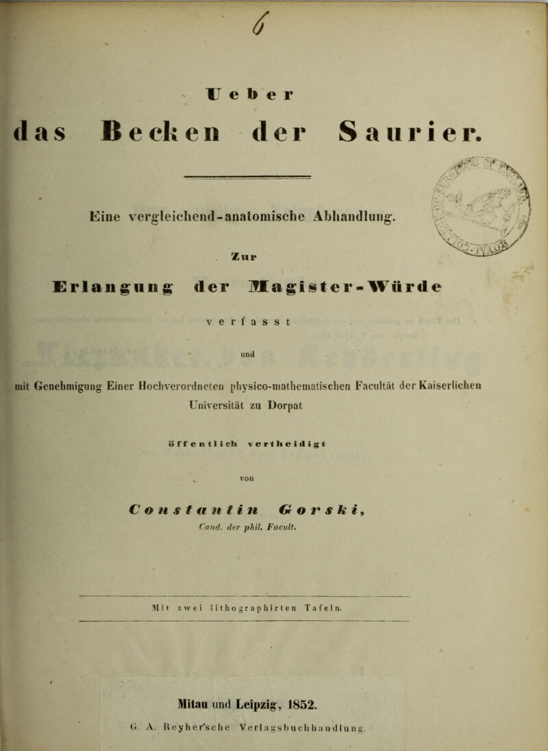 4 Heber (las Be eli e n d e r S a u r i e r. Eine vergleichend-anatomische Abhandlung. Zur Eiiaiigiin g der Magister-Würde verlasst und mit Genehmigung Einer Hochverordneten physico-matheniatischen Facultät der Kaiserlichen Universität zu Dorpat öffentli cli vertheidigt C o n s t an tin G o r s k i, Cnnd. der phil. Facult. Mit zwei I i t h o g r a p h i r t e n Tafeln. ' Mitau und Leipzig-, 1852. G. A. Keyher’sche Verlagsbuchhandlung.