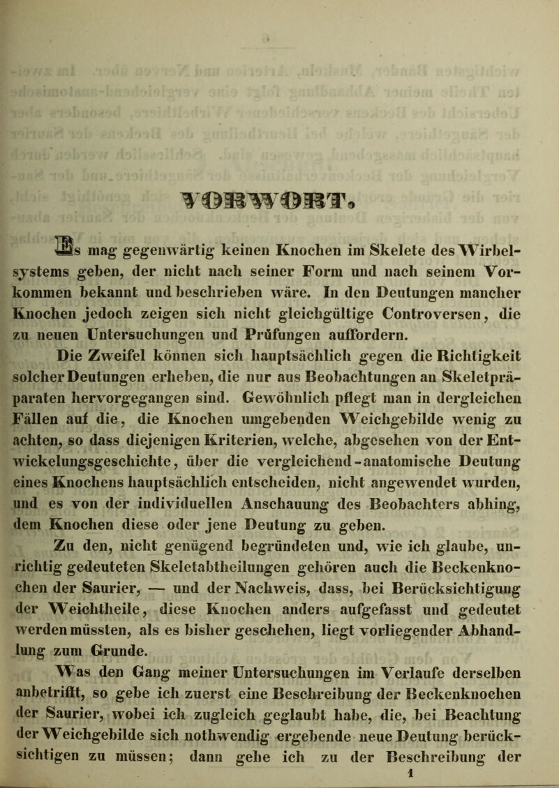VORWORT* 4Jäs mag gegenwärtig keinen Knochen im Skelete des Wirbel- systems geben, der nicht nach seiner Form und nach seinem Vor- kommen bekannt und beschrieben wäre. In den Deutungen mancher Knochen jedoch zeigen sich nicht gleichgültige Controversen, die zu neuen Untersuchungen und Prüfungen auffordern. Die Zweifel können sich hauptsächlich gegen die Richtigkeit solcher Deutungen erheben, die nur aus Beobachtungen an Skeletprä- paraten hervorgegangen sind. Gewöhnlich pflegt man in dergleichen Fällen auf die, die Knochen umgehenden Weichgebilde wenig zu achten, so dass diejenigen Kriterien, welche, abgesehen von der Ent- wickelungsgeschichte, über die vergleichend-anatomische Deutung eines Knochens hauptsächlich entscheiden, nicht angewendet w urden, und es von der individuellen Anschauung des Beobachters abhing, dem Knochen diese oder jene Deutung zu gehen. Zu den, nicht genügend begründeten und, wie ich glaube, un- richtig gedeuteten Skeletabtheilungen gehören auch die Beckenkno- chen der Saurier, — und der Nachweis, dass, hei Berücksichtigung der Weiclitheile, diese Knochen anders aufgefasst und gedeutet werden müssten, als es bisher geschehen, liegt vorliegender Abhand- lung zum Grunde. W as den Gang meiner Untersuchungen im Verlaufe derselben anbetriflt, so gehe ich zuerst eine Beschreibung der Beckenknochen der Saurier, wobei ich zugleich geglaubt habe, die, hei Beachtung der W^eichgehilde sich nothwendig ergehende neue Deutung berück- sichtigen zu müssen; dann gehe ich zu der Beschreibung der 1