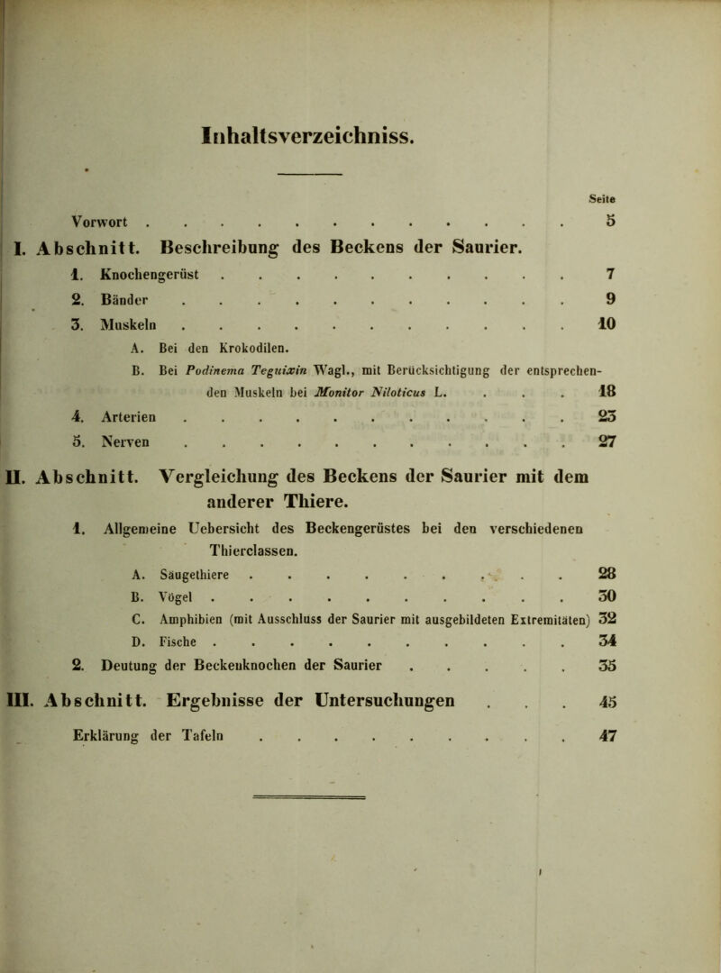 Iühaltsverzeichniss. Seite Vorwort 5 I. Abschnitt. Beschreibung des Beckens der Saurier. 1. Knochengerüst .......... 7 2. Bänder ........... 9 3. Muskeln ........... 10 A. Bei den Krokodilen. B. Bei Podinema Teguixin Wagl., mit Berücksichtigung der entsprechen- den Muskeln hei Monitor Niloticus L. 18 4. Arterien ........... 25 5. Nerven . 27 II. Abschnitt. Vergleichung des Beckens der Saurier mit dem anderer Thiere. 1. Allgemeine Uebersicht des Beckengerüstes bei den verschiedenen Thierclassen. A. Säugethiere . . . . . . t\. . 28 B. Vögel .......... 30 C. Amphibien (mit Ausschluss der Saurier mit ausgebildeten Extremitäten) 32 D. Fische .......... 34 2. Deutung der Beckeuknochen der Saurier ..... 35 III. Abschnitt. Ergebnisse der Untersuchungen ... 45 Erklärung der Tafeln ......... 47