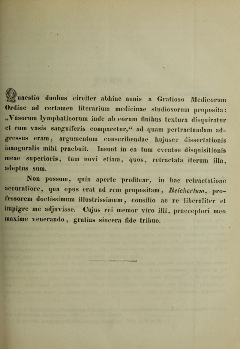 uaeslio duobus circiter abhinc annis a Gratioso Medicorum Online ad certamen literarium medicinae studiosorum proposita: „Vasorum lymphaticorum inde ab eorum finibus textura disquiratur et cum vasis sanguiferis comparetur,u ad quam pertractandam ad- gressus eram, argumentum conscribendae hujusce dissertationis inauguratis mihi praebuit. Insunt in ea tum eventus disquisitionis meae superioris, tum novi etiam, quos, retractata iterum illa, adeptus sum. Non possum, quin aperte profitear, in hac retractatione accuratiore, qua opus erat ad rem propositam , Reichertiim, pro- fessorem doctissimum illustrissimum, consilio ac re liberaliter et impigie me adjuvisse. Cujus rei memor viro illi, praeceptori meo maxime venerando, gratias sincera fide tribuo.