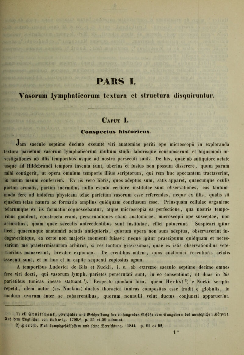 PARS L Vasorum lymphaticorum textura et structura disquiruntur. Caput I. Conspectus historicus. Jam saeculo septimo decimo exeunte viri anatomiae periti ope microseopii in exploranda textura parietum vasorum lymphaticorum multum studii laborisque consumserunt et hujusmodi in- vestigationes ab illis temporibus usque ad nostra persecuti sunt. De his, quae ab antiquiore aetate usque ad Hildebrandi tempora inventa sunt, uberius et fusius non possum disserere, quum parum mihi contigerit, ut opera omnium temporis illius scriptorum, qui rem huc spectantem tractaverint, in usum meum conferrem. Ex iis vero libris, quos adeptus sum, satis apparet, quaecunque oculis partim armatis, partim inermibus nullo eventu certiore institutae sunt observationes, eas tantum- modo fere ad indolem physicam telae parietum vasorum esse referendas, neque ex illis, qualis sit ejusdem telae natura ac formatio amplius quidquam conclusum esse. Priusquam cellulae organicae telarumque ex iis formatio cognoscebantur, atque microscopia ea perfectione, qua nostris tempo- ribus gaudent, constructa erant, perscrutationes etiam anatomicae, microseopii ope susceptae, non accuratius, quam quae saeculis antecedentibus sunt institutae, effici potuerunt. Suspicari igitur licet, quaecunque anatomici aetatis antiquioris, quorum opera non sum adeptus, observaverint in- dagaverintque, ea certe non majoris momenti fuisse : neque igitur praecipuum quidquam et neces- sarium me praetermissurum arbitror, si res tantum gravissimas, quae ex istis observationibus vete- rioribus manaverint, breviter exponam. De eventibus autem, quos anatomici recentioris aetatis assecuti sunt, et in hoc et in capite sequenti copiosius agam. A temporibus Ludovici de Bils et iXuckii, i. e. ab extremo saeculo septimo decimo omnes fere viri docti, qui vasorum Jymph. parietes perscrutati sunt, in eo consentiunt, ut duas in his parietibus tunicas inesse statuant1). Respecto quodam loco, quem Herbst2) e Nuckii scriptis repetit, idem autor (sc. Nuckius) ductus thoracici tunicas compositas esse tradit e globulis, in modum uvarum inter se cohaerentibus, quorum nonnulli velut ductus conjuncti apparuerint. 1) cf. Sruifftjant, „©ffdjidjte unb aScfdjrcibunt} bcr einfaugenfcen ©ifajie ober Saugacern bei menfdjticfycn .RorptiS. tfuS bem Sngtifdjen oon Cubroig. 1789. p. 55 et 59 adnotat. 2) £erblt, ®aS Sqmptjgefafifpjlcm unb feine ffierridjfung. 1844. p. 91 et 92. 1