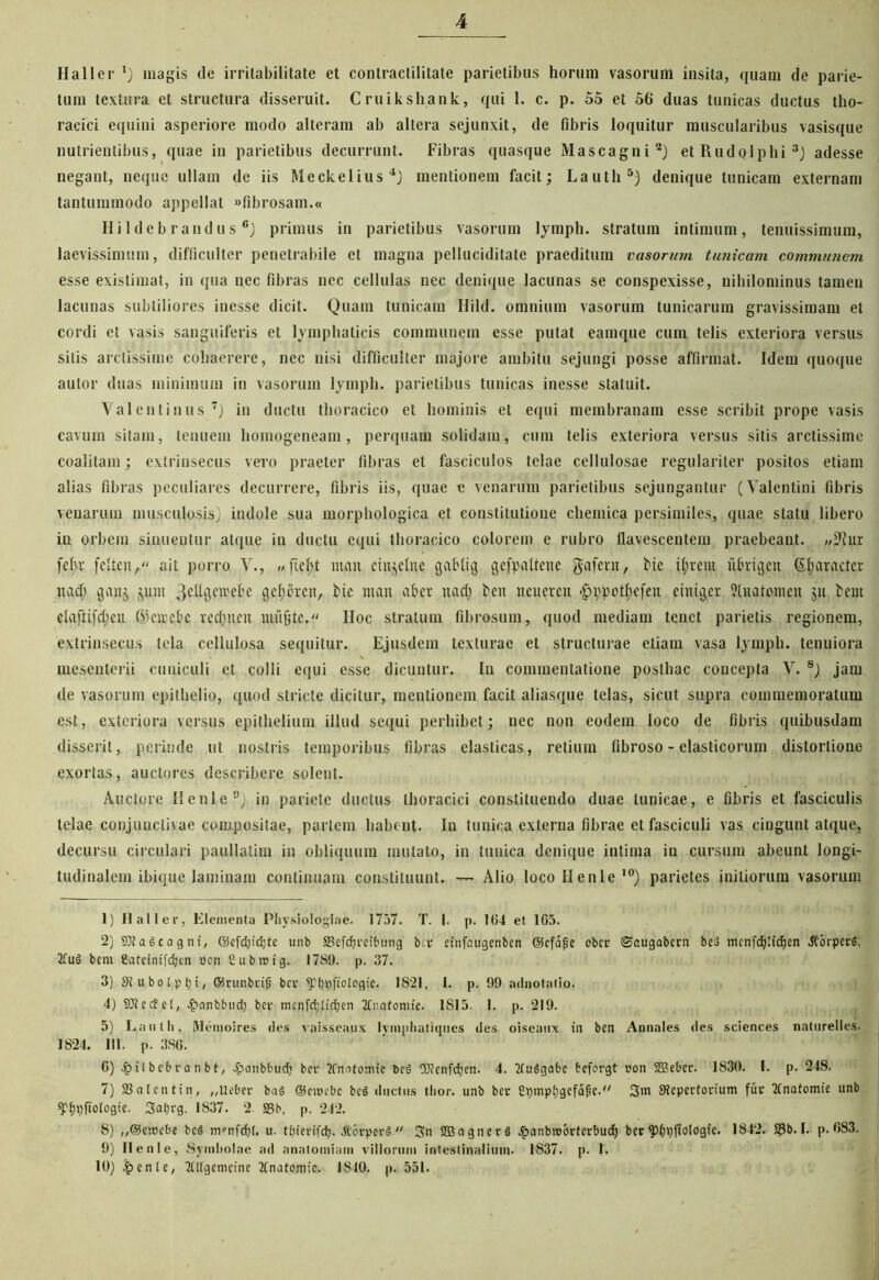 Haller ’) magis de irritabilitate et contractilitate parietibus horum vasorum insita, quam de parie- tum textura et structura disseruit. Cruikshank, qui 1. c. p. 55 et 56 duas tunicas ductus tho- racici equini asperiore modo alteram ab altera sejunxit, de fibris loquitur muscularibus vasisque nutrientibus, quae in parietibus decurrunt. Fibras quasque Mascagni1 2) etRudolphi3) adesse negant, neque ullam de iis Meckelius4} mentionem facit; Lautli5) denique tunicam externam tantummodo appellat «fibrosam.« Hildebrandus 6) primus in parietibus vasorum lymph. stratum intimum, tenuissimum, laevissimum, difficulter penetrabile et magna pelluciditate praeditum vasorum tunicam communem esse existimat, in qua nec fibras nec cellulas nec denique lacunas se conspexisse, nihilominus tamen lacunas subtiliores inesse dicit. Quam tunicam Hild. omnium vasorum tunicarum gravissimam et cordi et vasis sanguiferis et lymphaticis communem esse putat eamque cum telis exteriora versus silis arctissime cohaerere, nec nisi difficulter majore ambitu sejungi posse affirmat. Idem quoque autor duas minimum in vasorum lymph. parietibus tunicas inesse statuit. Valentinus 7) in ductu thoracico et hominis et equi membranam esse scribit prope vasis cavum sitam, tenuem homogeneam, perquam solidam, cum telis exteriora versus sitis arctissime coalitam; extrinsecus vero praeter fibras et fasciculos telae cellulosae regulariter positos etiam alias fibras peculiares decurrere, fibris iis, quae e venarum parietibus sejungantur (Valentini fibris venarum musculosis) indole sua morphologica et constitutione chemica persimiles, quae statu libero iu orbem sinuentur atque in ductu equi thoracico colorem e rubro flavescentem praebeant. »?hir felvc feften, ait porro V., itum eiitjelne gcildig gefpattene gafent, bie it) re ut xtbrigen ©Ijaractct ttad) ganj ^um 3ettgctrel'e get;orcn, bic ntait ab er nact) bcn neuercn <£nvpotf)efen eiitigcr 5tuatomeu ju bcm elafiifcfyeu ©circbc rcdqtcu mujjte. Hoc stratum fibrosum, quod mediam tenet parietis regionem, extrinsecus tela cellulosa sequitur. Ejusdem texturae et structurae etiam vasa lymph. tenuiora mesenterii cuniculi et colli equi esse dicuntur. In commentatione posthac concepta V. 8) jam de vasorum epithelio, quod stricte dicitur, mentionem facit aliasque telas, sicut supra commemoratum est, exteriora versus epithelium illud sequi perhibet; nec non eodem loco de fibris quibusdam disserit, perinde ut nostris temporibus fibras elasticas, retium fibroso - elasticorum distortione exortas, auctores describere solent. Auctore Henle9) in pariete ductus thoracici constituendo duae tunicae, e fibris et fasciculis telae conjunctivae compositae, partem habent. In tunica externa fibrae et fasciculi vas cingunt atque, decursu circulari paullatim in obliquum mutato, in tunica denique intima in cursum abeunt longi- tudinalem ibique laminam continuam constituunt. — Alio loco Henle10) parietes initiorum vasorum 1) Haller, Elementa Physiologiae. 1757. T. I. p. 104 et 1G5. 2) SRaScagni, ©efdjidjte unb SSefdjreibung bcr etnfaugenben ©cfafje ober Saugabern beS mcnfcfyfidjen ^orperfi. 2fu§ bcm Cateinifdjen ucn Cubici g. 1789. p. 37. 3) Stubolpiji, ffirunbrijj bcr ytnqiotegic. 1821, I. p. 99 adnotatio. 4) 9Jtec£e(, £nnbfutd) bcr mcnfdjlirfjcn Tfnqtontie. 1 SI5. 1. p. 219. 5) Lauth, Memoires des vaisseaux lymphatiques des oiseaux in ben Annales des Sciences naturelles. 1824. 111. p. 386. 6) 4j>il bebra n bt, £anbbud; bcr 2frmtomie OJJenfdjcn. 4. 2fu6gafcc tefcrgt con Sffieber. 1830. I. p. 248. 7) 23 a [ en t in, „tteber ba§ ©nrebe be§ ductus thor. unb bcr Cpmpfjgcfapc.-' Stcpcrtorium fur TCnatomte unb spf)t)ftologie. 3at)rg. IS37. 2. 23b, p. 242. 8) „®e;cebe bcS nrnfdjt. u. tbierifdj. -KcrperS  3>u SBagtterS ^anbmorfcrbud) bec ^>6x)ffologfe. 1842. 23b. I. p. 683. 9) Henle, Symltolae ad anatomiam villorum intestinalium. 1837. p. L 10) £ente, Mgemcine 2Cnatomic. 1840. p. 551.
