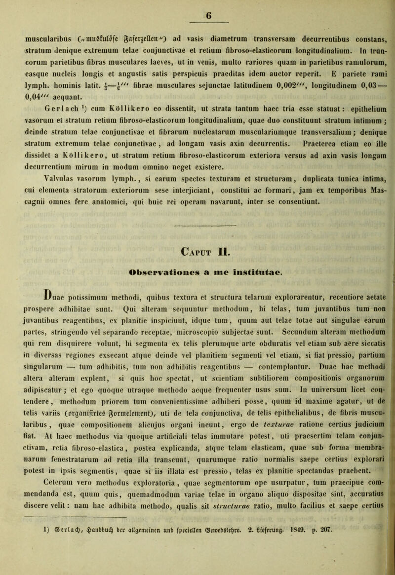 muscularibus OmuSfuIofe Sufer&etleit) ad vasis diametrum transversam decurreutibus constans, stratum denique extremum telae conjunctivae et retium fibroso-elasticorum longitudinalium. In trun- corum parietibus fibras musculares laeves, ut in venis, multo rariores quam in parietibus ramulorum, easque nucleis longis et angustis satis perspicuis praeditas idem auctor reperit. E pariete rami lyrnph. hominis latit. \fibrae musculares sejunctae latitudinem 0,002', longitudinem 0,03 — 0,04' aequant. Gerlach *) cum KOllikero eo dissentit, ut strata tantum haec tria esse statuat: epithelium vasorum et stratum retium fibroso-elasticorum longitudinalium, quae duo constituunt stratum intimum ; deinde stratum telae conjunctivae et fibrarum nucleatarum musculariumque transversalium; denique stratum extremum telae conjunctivae , ad longam vasis axin decurrentis. Praeterea etiam eo ille dissidet a KOllikero, ut stratum retium fibroso-elasticorum exteriora versus ad axin vasis longam decurrentium mirum in modum omnino neget existere. Valvulas vasorum lymph., si earum spectes texturam et structuram, duplicata tunica intima, cui elementa stratorum exteriorum sese interjiciant, constitui ac formari, jam ex temporibus Mas- cagnii omnes fere anatomici, qui huic rei operam navarunt, inter se consentiunt. Caput II. Observationes a me Institutae. Duae potissimum methodi, quibus textura et structura telarum explorarentur, recentiore aetate prospere adhibitae sunt. Qui alteram sequuntur methodum, hi telas, tum juvantibus tum non juvantibus reagentibus, ex planitie inspiciunt, idque tum, quum aut telae totae aut singulae earuin partes, stringendo vel separando receptae, microscopio subjectae sunt. Secundum alteram methodum qui rem disquirere volunt, hi segmenta ex telis plerumque arte obduratis vel etiam sub aere siccatis in diversas regiones exsecant atque deinde vel planitiem segmenti vel etiam, si fiat pressio, partium singularum — tum adhibitis, tum non adhibitis reagentibus — contemplantur. Duae hae methodi altera alteram explent, si quis hoc spectat, ut scientiam subtiliorem compositionis organorum adipiscatur; et ego quoque utraque methodo aeque frequenter usus sum. In universum licet con- tendere , methodum priorem tum convenientissime adhiberi posse, quum id maxime agatur, ut de telis variis (orgcmifirteS gormetement), uti de tela conjunctiva, de telis epithelialibus, de fibris muscu- laribus , quae compositionem alicujus organi ineunt, ergo de texturae ratione certius judicium fiat. At haec methodus via quoque artificiali telas immutare potest, uti praesertim telam conjun- ctivam, retia fibroso-elastica, postea explicanda, atque telam elasticam, quae sub forma membra- narum fenestratarum ad retia illa transeunt, quarumque ratio normalis saepe certius explorari potest in ipsis segmentis, quae si iis illata est pressio, telas ex planitie spectandas praebent. Ceterum vero methodus exploratoria, quae segmentorum ope usurpatur, tum praecipue com- mendanda est, quum quis, quemadmodum variae telae in organo aliquo dispositae sint, accuratius discere velit: nam hac adhibita methodo, qualis sit structurae ratio, multo facilius et saepe certius 1) ©ertacfj, #anbbud) bev altgemeinen unb fpectellen ©eroebStetyre. 2. Cieferung. 1849. p. 207.