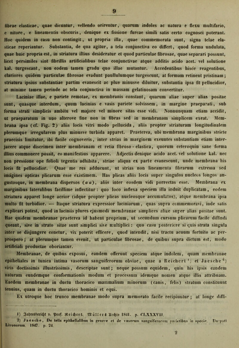 fibrae elasticae, quae dicuntur, vellendo orirentur, quarum indoles ac natura e flexu multifario, e nitore, e lineamentis obscuris, denique ex fissione furcae simili satis certo cognosci poterant. Hoc quidem in casu non contingit, ut propria illa, quae commemorata sunt, signa telae ela- sticae reperiantur. Substantia, de qua agitur, a tela conjunctiva eo differt, quod forma undulata, quae huic propria est, in striatura illius desideratur et quod particulae fibrosae, quae separari possunt, licet persimiles sint fibrillis artificialibus telae conjunctivae atque additis acido acet, vel solutione kal. turgescant, non eodem tamen gradu quo illae mutantur. Accedentibus hisce reagentibus, clariores quidem particulae fibrosae evadunt paullulumque turgescunt, at formam retinent pristinam; striatura ipsius substantiae partim evanescit ac plus- minusve diluitur, substantia ipsa fit pellucidior, at minime tamen perinde ac tela conjunctiva in massam gelatinosam convertitur. Laciniae illae, e pariete remotae, ex membranis constant, quarum aliae super alias positae sunt, quasque interdum, quum lacinias e vasis pariete solvissem, in margine praeparati, sub forma strati simplicis ambitu vel majore vel minore sitas esse vidi. Nonnunquam etiam accidit, ut praeparatum in uuo alterove fine non in fibras sed in membranam simplicem exeat. Mem- brana ipsa (cf. Fig. 2) aliis locis vitri modo pellucida, aliis propter striaturam longitudinalem plerumque irregularem plus minusve turbida apparet. Praeterea, ubi membrana marginibus stricte praecisis limitatur, ibi facile cognoveris, inter strias in marginem exeuntes substantiam etiam inter- jacere atque discrimen inter membranam et retia fibroso - elastica, quorum ccteroquin sane forma illius commonere possit, eo manifestius apparere. Adjectis denique acido acet, vel solutione kal. nec non pressione ope folioli tegentis adhibita, striae aliqua ex parte evanescunt, unde membrana his locis fit pellucidior. Quae me res adducunt, ut strias non lineamenta fibrarum extrema sed imagines opticas plicarum esse existimem. Has plicas aliis locis super singulos nucleos longos an- gustosque, in membrana dispersos (a a), aliis inter eosdem vidi porrectas esse. Membrana ex marginibus lateralibus facillime inflectitur: quo loco inflexa speciem illa induit duplicatam, eodem striatura apparet longe acrior (idque propter plicas nucleosque accumulatos), atque membrana ipsa multo fit turbidior. •— Itaque striatura expressior laciniarum, quas supra commemoravi, inde satis explicari potest, quod in laciniis plures ejusmodi membranae simplices aliae super alias positae sunt. Hae quidem membranae praeterea id habent proprium, ut secundum cursum plicarum facile diffindi queant, sive in strato sitae sunt simplici sive multiplici: quo casu posteriore si quis strata singula inter se disjungere conetur, vix poterit efficere, quod intendit, nisi tractu acuum fortuito ac per- prospero; at plerumque tamen evenit, ut particulae fibrosae, de quibus supra dictum est, modo artificiali productae oboriantur. Membranae, de quibus exposui, eandem offerunt speciem atque indolem, quam membranae epitheliales in tunica intima vasorum sanguiferorum obviae, quae a Reichcrt’j et Jaesche) viris doctissimis illustrissimis, descriptae sunt; neque possum equidem, quin his ipsis eandem naturam eundemque conformationis modum et processum idemque nomen atque illis attribuam. Eaedem membranae in ductu thoracico mammalium minorum (canis, felis) stratum constituunt tenuius, quam in ductu thoracico hominis et equi. Ex utroque hoc trunco membranae modo supra memorato facile recipiuntur; at longe diffi- 1) SatjreSfreridjt ». $rof. SRetc&ert.. OTullerS Krctjio 18-11. p. CLXXXVIII. 2) Jaesche, De telis epithelialibus in genere et ile vasorum sanguiferorim: parietibus in specie. Dovpati Livonorum. 1847. p. 24. '2