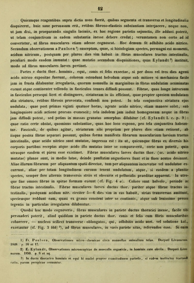 Quicunque reagentibus supra dictis usus fuerit, quibus segmenta et transversa et longitudinalia disquireret, huic sane persuasura erit, retibus fibroso-elasticis substantiam interjacere, neque non, ut jam dixi, in praeparandis singulis laciniis, ex hac regione parietis sejunctis, ille adduci poterit, ut telam conjunctivam in eadem substantia inesse debere credat; verumtamen non certo ad id convertetur, ut fibras musculares etiam adesse cognoscat. Hoc demum fit adhibito acido nitrico. Secundum observationem a Paulsen ‘) susceptam, quae, si histologiam spectes, permagni est momenti, acidum nitricum, postquam per plures dies vim habuit in fibras musculares tractus intestinalis, peculiari modo easdem immutat: quae mutatio secundum disquisitiones, quas Eylandt1 2) instituit, modo ad fibras musculares laeves pertinet. Partes e ductu thor. hominis, equi, canis et felis exsectae, si per duos vel tres dies agenti acido nitrico expositae fuerunt, colorem ostendunt helvolum atque sub mitiore vi mechanica facile jam in frusta dilabunlur irregularia, quorum nonnulla in marginibus in fibras undulatim acuminatas exeunt atque continenter vellendo in fasciculos tenues diffindi possunt. Fibrae, quas longe introrsum in fasciculos persequi licet et distinguere, striaturam in iis efficiunt, quae propter speciem undulatam alia striatura, retibus fibrosis provocata, confundi non potest. In tela conjunctiva striatura ejus undulata, quae post primas viginti quatuor horas, agente acido nitrico, etiam manere solet, sub longinquiore acidi actione prorsus evanescit; tela indolem jam induit homogeneam neque in fibras jam diffindi potest, sed potius in massas granatas amorphas dilabitur (cf. Eylandt 1. c. p. 9) : quae ratio certe obstat, quominus substantiae, quas hoc loco expono, pro tela conjunctiva habean- tur. Fasciculi, de quibus agitur, striaturam sibi propriam per plures dies etiam retinent, ab iisque postea fibrae separari possunt, quibus forma manifesta fibrarum muscularium laevium tractus intestinalis, quae acido nitrico sunt mutatae, impressa est: ita ut, quicunque fibras ex diversis his corporis partibus receptas atque acido illo mutatas inter se comparaverit, certe non poterit, quin utrasque easdem et pares esse existimet. Fibrae musculares laeves ductus thor. (sc. acido nitrico mutatae) planae sunt, in medio latae, deinde paullatim angustiores fiunt et in fines acutos desinunt. Aliae illarum fibrarum per aliquantum spatii directae, tum per aliquantum incurvatae vel undulatae ex- currunt, aliae per totam longitudinem cursum tenent undulatum, atque, si easdem a planitie spectes, semper fere alternis transversis striis et obscuris et pellucidis praeditae apparent. In utro- que fine omnes fibrae in spirae formam exeunt (cf. Fig. 4 a). Colore sunt helvolo, perinde ac fibrae tractus intestinalis. Fibrae musculares laeves ductus thor. pariter atque fibrae tractus in- testinalis, postquam acidum nitr. circiter 5—6 dies vim in eas habuit, strias transversas amittunt, speciemque reddunt eam, quasi ex granis constent inter se continuis, atque sub lenissimo pressu tegentis in particulas irregulares dilabuntur. Quodsi hoc modo cognoveris, fibras musculares in pariete ductus thoracici inesse, facile tibi persuaderi poterit, aliud quiddam in pariete ductus thor. canis et felis cum fibris muscularibus cohaerere, -— nucleos scilicet transverse - oblongatos, qui, adhibitis acido acet, vel solutione kal., exoriantur (cf. Fig. 3 bbb) 3), ad fibras musculares, in vasis pariete sitas, referendos esse. Si enim 1) Fr. Paulsen, Observationes infero - chemicae circa nonnullas animalium telas. Dorpati Livonorum. 1848 p. 16 et 17. 2) E. Eylandt, Observationes microscopicae de musculis organicis, in hominis cute obviis.. Dorpati Livo- norum. 1850. p. 8 et sq. 3) In ductu thoracico hominis et equi hi nuclei propter crassitudinem parietis, si eadem instituitur tractandi ratio, parum perspicue rernuntur.