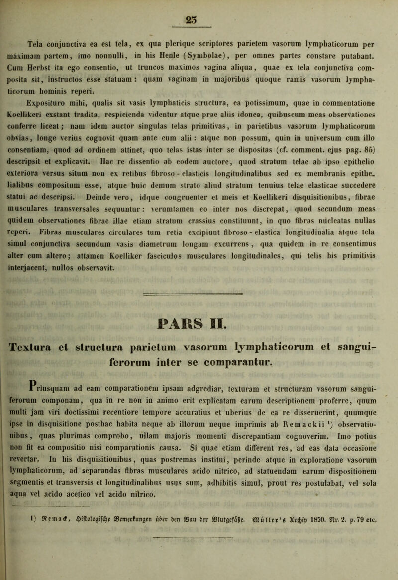 Tela conjunctiva ea est tela, ex qua plerique scriptores parietem vasorum lymphaticorum per maximam partem, imo nonnulli, in his Henle (Symbolae), per omnes partes constare putabant. Cum Herbst ita ego consentio, ut truncos maximos vagina aliqua, quae ex tela conjunctiva com- posita sit, instructos esse statuam: quam vaginam in majoribus quoque ramis vasorum lympha- ticorum hominis reperi* Exposituro mihi, qualis sit vasis lymphaticis structura, ea potissimum, quae in commentatione koellikeri exstant tradita, respicienda videntur atque prae aliis idonea, quibuscum meas observationes conferre liceat; nam idem auctor singulas telas primitivas, in parietibus vasorum lymphaticorum obvias, longe verius cognovit quam ante eum alii: atque non possum, quin in universum cum illo consentiam, quod ad ordinem attinet, quo telas istas inter se dispositas (cf. comment. ejus pag. 86) descripsit et explicavit. Hac re dissentio ab eodem auctore, quod stratum telae ab ipso epithelio exteriora versus situm non ex retibus fibroso - elasticis longitudinalibus sed ex membranis epithe- lialibus compositura esse, atque huic demum strato aliud stratum tenuius telae elasticae succedere statui ac descripsi. Deinde vero, idque congruenter et meis et Koellikeri disquisitionibus, fibrae musculares transversales sequuntur: verumtamen eo inter nos discrepat, quod secundum meas quidem observationes fibrae illae etiam stratum crassius constituunt, in quo fibras nucleatas nullas reperi. Fibras musculares circulares tum retia excipiunt fibroso - elastica longitudinalia atque tela simul conjunctiva secundum vasis diametrum longam excurrens, qua quidem in re consentimus alter cum altero; attamen Koelliker fasciculos musculares longitudinales, qui telis his primitivis interjacent, nullos observavit. PARS II. Textura et structura parietum vasorum lymphaticorum et sangui- ferorum inter se comparantur. Priusquam ad eam comparationem ipsam adgrediar, texturam et structuram vasorum sangui- ferorum componam, qua in re non in animo erit explicatam earum descriptionem proferre, quum multi jam viri doctissimi recentiore tempore accuratius et uberius de ea re disseruerint, quumque ipse in disquisitione posthac habita neque ab illorum neque imprimis ab Remackii ‘) observatio- nibus, quas plurimas comprobo, ullam majoris momenti discrepantiam cognoverim. Imo potius non fit ea compositio nisi comparationis causa. Si quae etiam different res, ad eas data occasione revertar. In his disquisitionibus, quas postremas institui, perinde atque in exploratione vasorum lymphaticorum, ad separandas fibras musculares acido nitrico, ad statuendam earum dispositionem segmentis et transversis et longitudinalibus usus sum, adhibitis simul, prout res postulabat, vel sola aqua vel acido acetico vel acido nitrico. * * L' I) Stemarf, Jpiftologtfdje Scmectungen uber ben SSau bcr ffilufgefafie. !0tuner’S 1850. 9h\2. p.79etc, ■