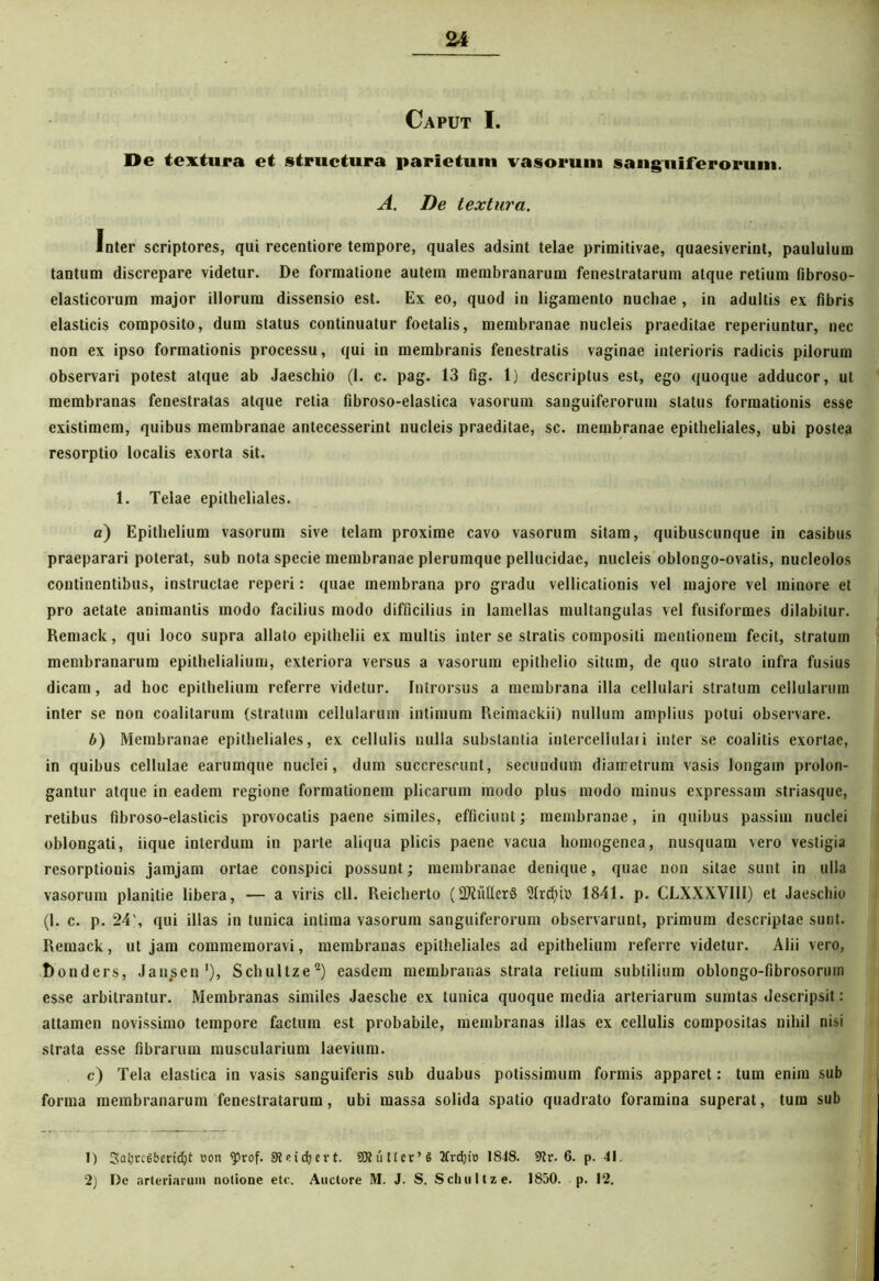 Caput I. De textura et structura parietum vasorum sanguiferorum. A. De textura. Inter scriptores, qui recentiore tempore, quales adsint telae primitivae, quaesiverint, paululum tantum discrepare videtur. De formatione autem membranarum fenestratarum atque retium fibroso- elasticorum major illorum dissensio est. Ex eo, quod in ligamento nuchae , in adultis ex fibris elasticis composito, dum status continuatur foetalis, membranae nucleis praeditae reperiuntur, nec non ex ipso formationis processu, qui in membranis fenestratis vaginae interioris radicis pilorum observari potest atque ab Jaeschio (1. c. pag. 13 fig. 1) descriptus est, ego quoque adducor, ut membranas fenestratas atque retia fibroso-elastica vasorum sanguiferorum status formationis esse existimem, quibus membranae antecesserint nucleis praeditae, sc. membranae epitheliales, ubi postea resorptio localis exorta sit. 1. Telae epitheliales. a) Epithelium vasorum sive telam proxime cavo vasorum sitam, quibuscunque in casibus praeparari poterat, sub nota specie membranae plerumque pellucidae, nucleis oblongo-ovatis, nucleolos continentibus, instructae reperi: quae membrana pro gradu vellicationis vel majore vel minore et pro aetate animantis modo facilius modo difficilius in lamellas multangulas vel fusiformes dilabitur. Remack, qui loco supra allato epithelii ex multis inter se stratis compositi mentionem fecit, stratum membranarum epithelialium, exteriora versus a vasorum epithelio situm, de quo strato infra fusius dicam, ad hoc epithelium referre videtur. Introrsus a membrana illa cellulari stratum cellularum inter se non coalitarum (stratum cellularum intimum Reimackii) nullum amplius potui observare. b) Membranae epitheliales, ex cellulis nulla substantia intercellulari inter se coalitis exortae, in quibus cellulae earumque nuclei, dum succrescunt, secundum diametrum vasis longam prolon- gantur atque in eadem regione formationem plicarum modo plus modo minus expressam striasque, retibus fibroso-elasticis provocatis paene similes, efficiunt; membranae, in quibus passim nuclei oblongati, iique interdum in parte aliqua plicis paene vacua homogenea, nusquam vero vestigia resorptionis jamjam ortae conspici possunt; membranae denique, quae non sitae sunt in ulla vasorum planitie libera, — a viris cll. Reicherto (2Jiuller§ 21rd)h> 1841. p. CLXXXVIII) et Jaeschio (1. c. p. 24qui illas in tunica intima vasorum sanguiferorum observarunt, primum descriptae sunt. Remack, ut jam commemoravi, membranas epitheliales ad epithelium referre videtur. Alii vero, Donders, Jansen1), Schultze2) easdem membranas strata retium subtilium oblongo-fibrosorum esse arbitrantur. Membranas similes Jaesche ex tunica quoque media arteriarum sumtas descripsit: attamen novissimo tempore facium est probabile, membranas illas ex cellulis compositas nihil nisi strata esse fibrarum muscularium laevium. c) Tela elastica in vasis sanguiferis sub duabus potissimum formis apparet: tum enim sub forma membranarum fenestratarum, ubi massa solida spatio quadrato foramina superat, tum sub 1) Satjrciberidjt oon sprof. SReicfjert. 3JtuUcr’6 2trdji» 1848. 9tr. 6. p. 41. 2) De arteriarum notione etc. Auctore M. J. S. Schultze. 1850. p. 12.