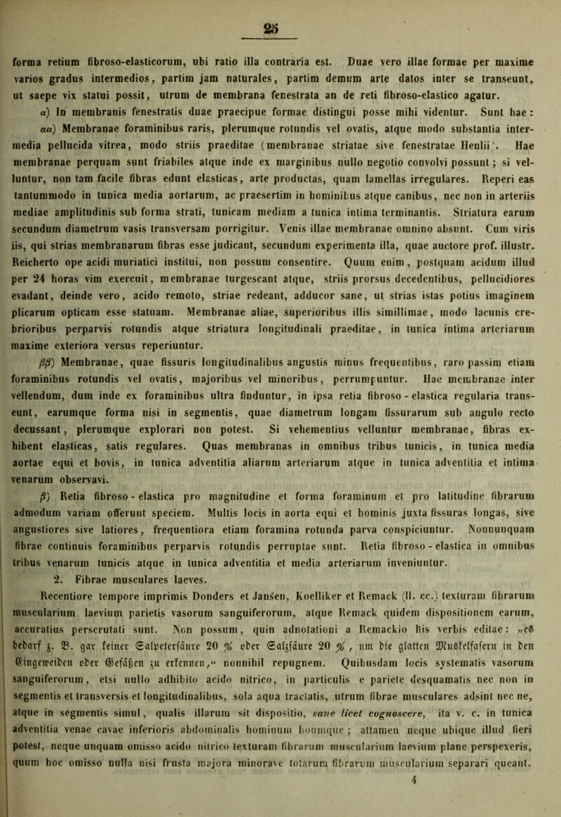 forma retium fibroso-eJasticorum, ubi ratio illa contraria est. Duae vero illae formae per maxime varios gradus intermedios, partim jam naturales, partim demum arte datos inter se transeunt, ut saepe vix statui possit, utrum de membrana fenestrata an de reti fibroso-elastico agatur. «) In membranis fenestratis duae praecipue formae distingui posse mihi videntur. Sunt hae : au) Membranae foraminibus raris, plerumque rotundis vel ovalis, atque modo substantia inter- media pellucida vitrea, modo striis praeditae (membranae striatae sive fenestratae Henlii'. Hae membranae perquam sunt friabiles atque inde ex marginibus nullo negotio convolvi possunt; si vel- luntur, non tam facile fibras edunt elasticas, arte productas, quam lamellas irregulares. Reperi eas tantummodo in tunica media aortarum, ac praesertim in hominibus atque canibus, nec non in arteriis mediae amplitudinis sub forma strati, tunicam mediam a tunica intima terminantis. Striatura earum secundum diametrum vasis transversam porrigitur. Venis illae membranae omnino absunt. Cum viris iis, qui strias membranarum fibras esse judicant, secundum experimenta illa, quae auctore prof. illustr. Reicherto ope acidi muriatici institui, non possum consentire. Quum enim, postquam acidum illud per 24 horas vim exercuit, membranae turgescant atque, striis prorsus decedentibus, pellucidiores evadant, deinde vero, acido remoto, striae redeant, adducor sane, ut strias istas potius imaginem plicarum opticam esse statuam. Membranae aliae, superioribus illis simillimae, modo lacunis cre- brioribus perparvis rotundis atque striatura longitudinali praeditae, in tunica intima arteriarum maxime exteriora versus reperiuntur. /9/S) Membranae, quae fissuris longitudinalibus angustis minus frequentibus, raropassim etiam foraminibus rotundis vel ovatis, majoribus vel minoribus, perrumpuntur. Hae membranae inter vellendum, dum inde ex foraminibus ultra finduntur, in ipsa retia fibroso - elastica regularia trans- eunt, earumque forma nisi in segmentis, quae diametrum longam fissurarum sub angulo recto decussant, plerumque explorari non potest. Si vehementius velluntur membranae, fibras ex- hibent elasticas, satis regulares. Quas membranas in omnibus tribus tunicis, in tunica media aortae equi et bovis, in tunica adventitia aliarum arteriarum atque in tunica adventitia et intima venarum observavi. /S) Retia fibroso - elastica pro magnitudine et forma foraminum et pro latitudine fibrarum admodum variam offerunt speciem. Multis locis in aorta equi et hominis juxta fissuras longas, sive angustiores sive latiores, frequentiora etiam foramina rotunda parva conspiciuntur. Nonnunquam fibrae continuis foraminibus perparvis rotundis perruptae sunt. Retia fibroso - elastica in omnibus tribus venarum tunicis atque in tunica adventitia et media arteriarum inveniuntur. 2, Fibrae musculares laeves. Recentiore tempore imprimis Donders et Jansen, Koelliker et Remack (11. cc.) texturam fibrarum muscularium laevium parietis vasorum sanguiferorum, atque Remack quidem dispositionem earum, accuratius perscrutati sunt. Non possum, quin adnotationi a Remackio his verbis editae: »e8 bebarf $. 23. ggr feitter (Ealpeterfdurc 20 % obet (Jaljfaure 20 % , um bie gfatten 2ftu8fc(fafern in ben Singetrcibcn ober ©efafecn iu etfennen, nonnihil repugnem. Quibusdam locis systematis vasorum sanguiferorum, etsi nullo adhibito acido nitrico, in particulis e pariete desquamatis nec non in segmentis et transversis et longitudinalibus, sola aqua tradatis, utrum fibrae musculares adsint nec ne, i atque in segmentis simul, qualis illarum sit dispositio, sane licet cognoscere, ita v. c. in tunica adventitia venae cavae inferioris abdominalis hominum boumque ; attamen neque ubique illud fieri potest, neque unquam omisso acido nitrico texturam fibrarum muscularium laevium plane perspexeris, quum hoc omisso nulla nisi frusta majora ininorave totarum fibrarum muscularium separari queant. 4