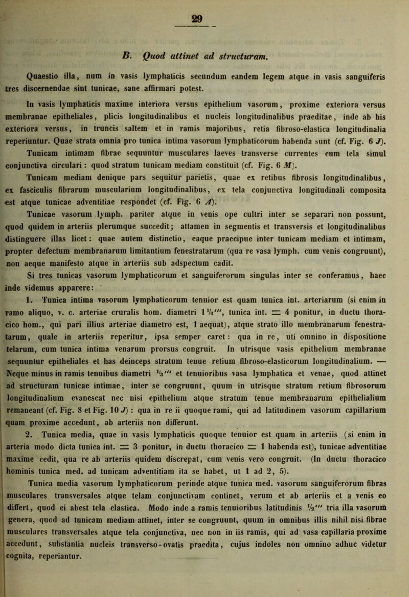 B. Quod attinet ad structuram. Quaestio illa, num in vasis lymphaticis secundum eandem legem atque in vasis sanguiferis Ires discernendae sint tunicae, sane affirmari potest. In vasis lymphaticis maxime interiora versus epithelium vasorum, proxime exteriora versus membranae epitheliales, plicis longitudinalibus et nucleis longitudinalibus praeditae, inde ab his exteriora versus, in truncis saltem et in ramis majoribus, retia fibroso-elastica longitudinalia reperiuntur. Quae strata omnia pro tunica intima vasorum lymphaticorum habenda sunt (cf. Fig. 6 J). Tunicam intimam fibrae sequuntur musculares laeves transverse currentes cum tela simul conjunctiva circulari: quod stratum tunicam mediam constituit (cf. Fig. 6 M). Tunicam mediam denique pars sequitur parietis, quae ex retibus fibrosis longitudinalibus, ex fasciculis fibrarum muscularium longitudinalibus, ex tela conjunctiva longitudinali composita est atque tunicae adventitiae respondet (cf. Fig. 6 A). Tunicae vasorum lymph. pariter atque in venis ope cultri inter se separari non possunt, quod quidem in arteriis plerumque succedit; attamen in segmentis et transversis et longitudinalibus distinguere illas licet: quae autem distinctio, eaque praecipue inter tunicam mediam et intimam, propter defectum membranarum limitantium fenestratarum (qua re vasa lymph. cum venis congruunt), non aeque manifesto atque in arteriis sub adspectum cadit. Si tres tunicas vasorum lymphaticorum et sanguiferorum singulas inter se conferamus, haec inde videmus apparere: 1. Tunica intima vasorum lymphaticorum tenuior est quam tunica int. arteriarum (si enim in ramo aliquo, v. c. arteriae cruralis hom. diametri 1 Va', tunica int. n: 4 ponitur, in ductu thora- cico hom., qui pari illius arteriae diametro est, 1 aequat), atque strato illo membranarum fenestra- tarum, quale in arteriis reperitur, ipsa semper caret: qua in re, uti omnino in dispositione telarum, cum tunica intima venarum prorsus congruit. In utrisque vasis epithelium membranae sequuntur epitheliales et has deinceps stratum tenue retium flbroso-elasticorum longitudinalium. — Neque minus in ramis tenuibus diametri J/3et tenuioribus vasa lymphatica et venae, quod attinet ad structuram tunicae intimae, inter se congruunt, quum in utrisque stratum retium fibrosorum longitudinalium evanescat nec nisi epithelium atque stratum tenue membranarum epithelialium remaneant (cf. Fig. 8 et Fig. 10 J): qua in re ii quoque rami, qui ad latitudinem vasorum capillarium quam proxime accedunt, ab arteriis non differunt. 2. Tunica media, quae in vasis lymphaticis quoque tenuior est quam in arteriis (si enim in arteria modo dicta tunica int. ” 3 ponitur, in ductu thoracico “ 1 habenda est), tunicae adventitiae maxime cedit, qua re ab arteriis quidem discrepat, cum venis vero congruit. (In ductu thoracico hominis tunica med. ad tunicam adventitiam ita se habet, ut 1 ad 2, 5). Tunica media vasorum lymphaticorum perinde atque tunica med. vasorum sanguiferorum fibras musculares transversales atque telam conjunctivam continet, verum et ab arteriis et a venis eo differt, quod ei abest tela elastica. Modo inde a ramis tenuioribus latitudinis Va' tria illa vasorum genera, quod ad tunicam mediam attinet, inter se congruunt, quum in omnibus illis nihil nisi fibrae musculares transversales atque tela conjunctiva, nec non in iis ramis, qui ad vasa capillaria proxime accedunt, substantia nucleis transverso-ovatis praedita, cujus indoles non omnino adhuc videtur cognita, reperiantur.