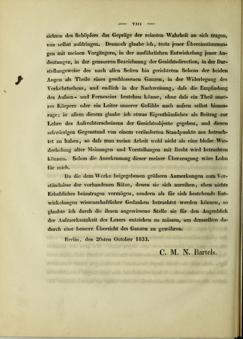 VIII sichten des Schöpfers das Gepräge der reinsten Wahrheit an sich tragen, von selbst aufdringen. Dennoch glaube ich, trotz jener Übereinstimmung gen mit meinen Vorgängern, in der ausführlichen Entwickelung jener An- deutungen, in der genaueren Bezeichnung der Gesichtsdirection, in der Dar- stellungsweise des nach allen Seiten hin gerichteten Sehens der beiden Augen als Theile eines geschlossenen Ganzen, in der Widerlegung des Verkehrtsehens, und endlich in der Nachweisung, dafs die Empfindung des Aufsen- und Ferneseins bestehen könne, ohne dafs ein Theil unse- res Körpers oder ein Leiter unserer Gefühle nach aufsen selbst hinaus» rage; in allem diesem glaube ich etwas Eigenthümliches als Beitrag zur Lehre des Aufrechterscheinens der Gesichtsobjecte gegeben, und diesen schwerigen Gegenstand von einem veränderten Standpunkte aus betrach- tet zu haben, so dafs man meine Arbeit wohl nicht als eine blofse Wie- derholung alter Meinungen und Vorstellungen mit Recht wird betrachten können. Schon die Anerkennung dieser meiner Überzeugung wäre Lohn für mich. Da die dem Werke beigegebenen grölsern Anmerkungen zum Ver- ständnisse der vorhandenen Sätze, denen sie sich anreihen, eben nichts Erhebliches beizutragen vermögen, sondern als für sich bestehende Ent- wickelungen wissenschaftlicher Gedanken betrachtet werden können, so glaubte ich durch die ihnen angewiesene Stelle sie für den Augenblick der Aufmerksamkeit des Lesers entziehen zu müssen, um demselben da- durch eine bessere Übersicht des Ganzen zu gewähren. Berlin, den 20sten October 1833. C. M. N* Bartels.