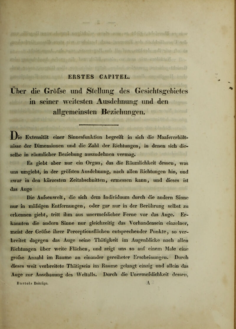 ERSTES CAPITEL. Über die Gröfse und Stellung des Gesichtsgebietes in seiner weitesten Ausdehnung imd den allgemeinsten Beziehungen, Die Extensität einer Sinnesfunktion begreift in sich die Maafsverhiilt- iiisse der Dimensionen und die Zahl der Richtungen, in denen sich die- selbe in räumlicher Beziehung auszudehnen vermag. Es giebt aber nur ein Organ, das die Räumlichkeit dessen, was uns umgiebt, in der gröfsten Ausdehnung, nach allen Richtungen hin, und zwar in den kürzesten Zeitabschnitten, ermessen kann, und dieses ist das Auge Die Aufsenwelt, die sich dem Individuum durch die andern Sinne nur in mäfsigen Entfernungen, oder gar nur in der Berührung selbst zu erkennen giebt, tritt ihm aus unermefslicher Ferne vor das Auge. Er- kannten die andern Sinne nur gleichzeitig das Vorhandensein einzelner, meist der Gröfse ihrer Perceptionsflächen entsprechender Punkte, so ver- breitet dagegen das Auge seine Thätigkeit im Augenblicke nach allen Richtungen über weite Flächen, und zeigt uns so auf einem Male eine grofse Anzahl im Raume an einander gereiheter Erscheinungen. Durch dieses weit verbreitete Thätigsein im Raume gelangt einzig und allein das Auge zur Anschauung des Weltalls. Durch die Unermefslichkeit dessen, A Bartels Beiträge.