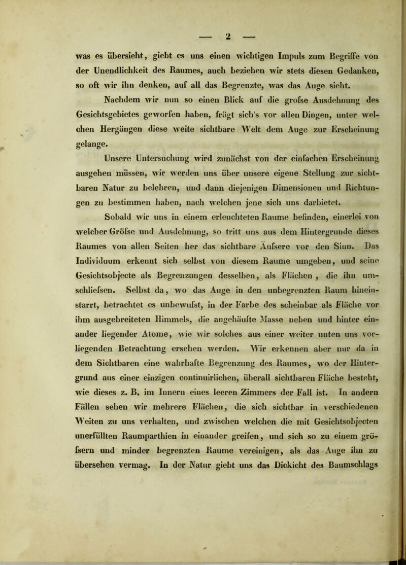 was es übersieht, giebt es uns einen wichtigen Impuls zum BegrilFe von der Unendlichkeit des Raumes, auch beziehen wir stets diesen Gedanken, so oft wir ihn denken, auf all das Begrenzte, was das Auge sieht. Nachdem wir nun so einen Blick auf die grofse Ausdehnung des Gesichtsgebietes geworfen haben, friigt sich’s vor allen Dingen, unter wel- chen Hergängen diese weite sichtbare Welt dem Auge zur Erscheinung gelange. Unsere Untersuchung wird zunächst von der einfachen Erscheinung ausgehen müssen, wir werden uns über unsere eigene Stellung zur sicht- baren Natur zu belehren, und dann diejenigen Dimensionen und Richtun- gen zu bestimmen haben, nach welchen jene sich uns darhietet. Sobald wir uns in einem erleuchteten Raume beßnden, einerlei von welcher Gröfse und Ausdeimung, so tritt uns aus dem Hintergründe dieses Raumes von allen Seiten her das sichtbare Äufsere vor den Sinn. Das Individuum erkennt sich seihst von diesem Raume umgehen, und seine Gesichtsobjecte als Begrenzungen desselben, als Flächen , die ihn um- schliefsen. Seihst da, wo das Auge in den unbegrenzten Raum hinein- starrt, betrachtet es unhewufst, in der Farbe des scheinbar als Fläche vor ihm ausgebreiteten Himmels, die angehäufte Masse neben und hinter ein- ander liegender Atome, wie wir solches aus einer weiter unten uns vor- liegenden Betrachtung ersehen werden. Wir erkennen aber nur da in dem Sichtbaren eine wahrhafte Begrenzung des Raumes, wo der Hinter- grund aus einer einzigen continuirlichen, überall sichtbaren Fläche besteht, wie dieses z. B, im Innern eines leeren Zimmers der Fall ist. In andern Fällen sehen wir mehrere Flächen, die sich sichtbar in verschiedenen Weiten zu uns verhalten, und zwischen welchen die mit Gesichtsohjecten unerfüllten Raumparthien in einander greifen, und sich so zu einem grö- feern und minder begrenzten Raume vereinigen, als das Auge ihn zu übersehen vermag. In der Natur giebt uns das Dickicht des Baumschlags