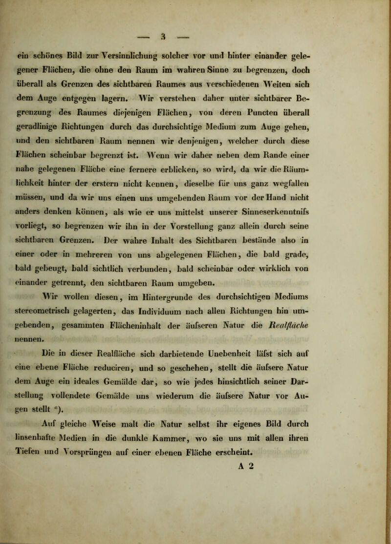 ein schönes Bild zur Versinnlichung solcher vor und hinter einander gele- gener Flächen, die ohne den Raum im wahren Sinne zu begrenzen, doch überall als Grenzen des sichtbaren Raumes aus verschiedenen Weiten sich dem Auge entgegen lagern. Wir verstehen daher unter sichtbarer Be- grenzung des Raumes diejenigen Flächen, von deren Puncten überall geradlinige Richtungen durch das durchsichtige Medium zum Auge gehen, und den sichtbaren Raum nennen wir denjenigen, welcher durch diese Flächen scheinbar begrenzt ist. Wenn wir daher neben dem Rande einer nahe gelegenen Fläche eine fernere erblicken, so wird, da wir die Räum- lichkeit hinter der erstem nicht kennen, dieselbe für uns ganz wegfallen müssen, und da wir uns einen uns umgebenden Raum vor der Hand nicht anders denken können, als wie er uns mittelst unserer Sinneserkenntnifs vorliegt, so begrenzen wir ihn in der Vorstellung ganz allein durch seine sichtbaren Grenzen. Der wahre Inhalt des Sichtbaren bestände also in einer oder in mehreren von uns abgelegenen Flächen, die bald grade, bald gebeugt, bald sichtlich verbunden, bald scheinbar oder wirklich von einander getrennt, den sichtbaren Raum umgeben. Wir wollen diesen, im Hintergründe des durchsichtigen Mediums stereometrisch gelagerten, das Individuum nach allen Richtungen hin um- gebenden, gesammten Flächeninhalt der äufseren Natur die Realßüche nennen. Die in dieser Realfläche sich darbietende Unebenheit läfst sich auf eine ebene Fläche reduciren, und so geschehen, stellt die äufsere Natur dem Auge ein ideales Gemälde dar, so wie jedes hinsichtlich seiner Dar- stellung vollendete Gemälde uns wiederum die äufsere Natur vor Au- gen stellt ). Auf gleiche Weise malt die Natur selbst ihr eigenes Bild durch linsenhafte Medien in die dunkle Kammer, wo sie uns mit allen ihren Tiefen und Vorsprüngen auf einer ebenen Fläche erscheint. A 2