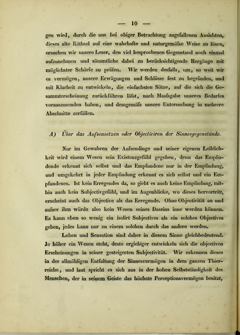 gen wird, durch die uns bei obiger Betrachtung zugefallenen Ansichten, dieses alte Räthsel auf eine wahrhafte und naturgemüfse Weise zu lösen, ersuchen wir unsere Leser, den viel besprochenen Gegenstand noch einmal aufzunehmen und sÜmmtliche dabei zu berücksichtigende Hergänge mit möglichster Schärfe zu prüfen. Wir werden desfalls, um, so weit wir es vermögen, unsere Erwägungen und Schlüsse fest zu begründen, und mit Klarheit zu entwickeln, die einfachsten Sätze, auf die sich die Ge- sammterscheinung zurückführen läfst, nach Maafsgabe unseres Bedarfes vorauszusenden haben, und demgemäfs unsere Untersuchung in mehrere Abschnitte Zerfällen. Über das Aufsensetzen oder Ohjectwiren der Sinnesgegenstände. Nur im Gewahren der Aufsendinge und seiner eigenen Leiblich- keit wird einem Wesen sein Existenzgefühl gegeben, denn das Empfin- dende erkennt sich selbst und das Empfundene nur in der Empfindung, und umgekehrt in jeder Empfindung erkennt es sich selbst und ein Em- pfundenes. Ist kein Erregendes da, so giebt es auch keine Empfindung, mit- hin auch kein Subjectivgefühl, und im Augenblicke, wo dieses hervortritt, erscheint auch das Objective als das Erregende. Ohne Objectivität an und aufser ihm würde also kein Wesen seines Daseins inne werden können. Es kann eben so wenig ein isolirt Subjectives als ein solches Objectives geben, jedes kann nur zu einem solchen durch das andere werden. Leben und Sensation sind daher in diesem Sinne gleichbedeutend. Je höher ein Wesen steht, desto ergiebiger entwickeln sich die objectiven Erscheinungen in seiner gesteigerten Subjectivität. Wir erkennen dieses in der allmähligen Entfaltung der Sinnesvermögen in dem ganzen Thier- reiche, und laut spricht es sich aus in der hohen Selbstständigkeit des Menschen, der in seinem Geiste das höchste Perceptionsvermögen besitzt.
