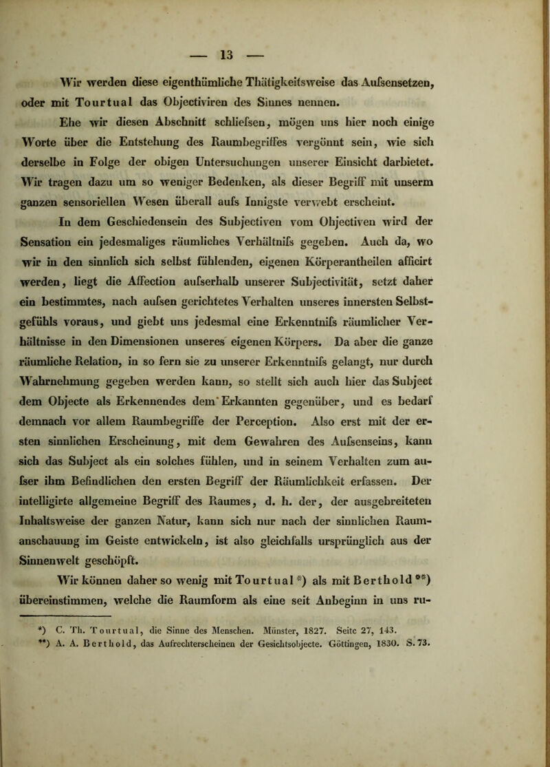 Wir werden diese eigenthümliche ThÜtigkeitsweise das AuTsensetzen, oder mit Tourtual das Objectiviren des Sinnes nennen. Ehe wir diesen Abschnitt schliefsen, mögen uns hier noch einige Worte über die Entstehung des Raumbegriffes vergönnt sein, wie sich derselbe in Folge der obigen Untersuchungen unserer Einsicht darbietet. Wir tragen dazu um so weniger Bedenken, als dieser Begriff mit unserm ganzen sensoriellen Wesen überall aufs Innigste verv/ebt erscheint. In dem Geschiedensein des Subjectiven vom Ohjectiven wird der Sensation ein jedesmaliges räumliches Verhältnifs gegeben. Auch da, wo wir in den sinnlich sich selbst fühlenden, eigenen Körperantheilen afficirt werden, liegt die Affection aufserhalb unserer Subjectivität, setzt daher ein bestimmtes, nach aufsen gerichtetes Verhalten unseres innersten Selbst- gefühls voraus, und giebt uns jedesmal eine Erkenntnifs räumlicher Ver- hältnisse in den Dimensionen unseres' eigenen Körpers. Da aber die ganze räumliche Relation, in so fern sie zu unserer Erkenntnifs gelangt, nur durch Wahrnehmung gegeben werden kann, so stellt sich auch hier das Subject dem Objecte als Erkennendes dem* Erkannten gegenüber, und es bedarf demnach vor allem Raumbegriffe der Perception. Also erst mit der er- sten sinnlichen Erscheinung, mit dem Gewahren des Aufsenseins, kann sich das Subject als ein solches fühlen, und in seinem Verhalten zum au- fser ihm Befindlichen den ersten Begriff der Räumlichkeit erfassen. Der intelligirte allgemeine Begriff des Raumes, d. h. der, der ausgebreiteten Inhaltsweise der ganzen Natur, kann sich nur nach der sinnlichen Raum- anschauung im Geiste entwickeln, ist also gleichfalls ursprünglich aus der Sinnen weit geschöpft. Wir können daher so wenig mit Tourtual *) als mit Berthold **) übereinstimmen, welche die Raumform als eine seit Anbeginn in uns ru- *) C. Th. Tourtual, die Sinne des Menschen. Münster, 1827. Seite 27, 143. **) A. A. Bert hold, das Aufrechterscheinen der Gesichtsohjecte. Göttingen, 1830. S. 73.