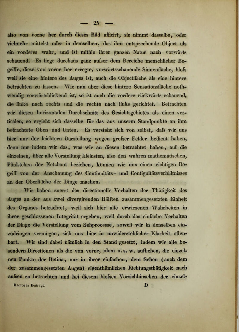 also von vorne her durch dieses Bild alHcirt, sie nimmt dasselbe, oder vielmehr mittelst oder in demselben, das ihm entsprechende Object als ein vorderes wahr, und ist mithin ihrer ganzen Natur nach vorwärts schauend. Es liegt durchaus ganz aufser dem Bereiche menschlicher Be- griffe, diese von vorne her erregte, vorwärtsschauende Sinnenfiäche, blofs weil sie eine hintere des Auges ist, auch die Objectfläche als eine hintere betrachten zu lassen. Wie nun aber diese hintere Sensationsfläche noth- wendig vorwärtsblickend ist, so ist auch die vordere rückwärts schauend, die linke nach rechts und die rechte nach links gerichtet. Betrachten :wir diesen horizontalen Durchschnitt des Gesichtsgebietes als einen ver- ticalen, so ergiebt sich dasselbe für das aus unserm Standpunkte an ihm betrachtete Oben und Unten. Es versteht sich von selbst, dafs wir uns hier nur der leichtern Darstellung wegen grofser Felder bedient haben, denn nur indem wir das, was wir an diesen betrachtet haben, auf die einzelnen, über alle Vorstellung kleinsten, also den wahren mathematischen, Pünktchen der Netzhaut beziehen, können wir uns einen richtigen Be- grifiF von der Anschauung des Continuitäts- und Contiguitätsverhältnisses an der Oberfläche der Dinge machen. Wir haben zuerst das directionelle Verhalten der Thätigkeit des Auges an der aus zwei divergirenden Hälften zusammengesetzten Einheit des Organes betrachtet, weil sich hier alle erwiesenen Wahrheiten in ihrer geschlossenen Integrität ergeben, weil durch das einfache Verhalten der Dinge die Vorstellung vom Sehprocesse, soweit wir in denselben ein- zudringen vermögen, sich uns hier in unwiderstehlicher Klarheit offen- bart. Wir sind dabei nämlich in den Stand gesetzt, indem wir alle be- sondern Directionen als die von vorne, oben u. s. w. aufheben, die einzel- nen Punkte der Retina, nur in ihrer einfachen, dem Sehen (auch dem der zusammengesetzten Augen) eigenthümlichen Richtungstbätigkeit nach aufsen zu betrachten und bei diesem blolsen Vorsichhinsehen der einzel- Bartels Beitrage. D