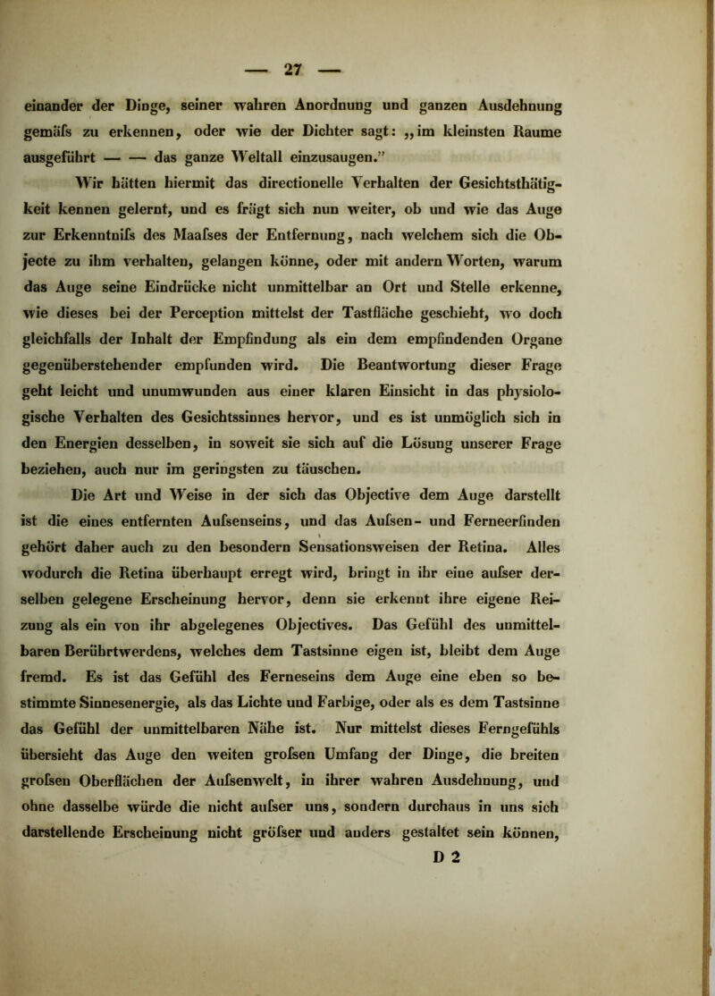 einander der Dinge, seiner wahren Anordnung und ganzen Ausdehnung gemäfs zu erkennen, oder wie der Dichter sagt: „im kleinsten Raume ausgefiihrt das ganze Weltall einzusaugen.” Wir hätten hiermit das directionelle Verhalten der Gesichtsthätig- keit kennen gelernt, und es fragt sich nun weiter, ob und wie das Auge zur Erkenntnifs des Maafses der Entfernung, nach welchem sich die Ob- jecte zu ihm verhalten, gelangen könne, oder mit andern Worten, warum das Auge seine Eindrücke nicht unmittelbar an Ort und Stelle erkenne, wie dieses bei der Perception mittelst der Tastfläche geschieht, wo doch gleichfalls der Inhalt der Empflndung als ein dem empflndenden Organe gegenüberstehender empfunden wird. Die Beantwortung dieser Frage geht leicht und unumwunden aus einer klaren Einsicht in das physiolo- gische Verhalten des Gesichtssinnes hervor, und es ist unmöglich sich in den Energien desselben, in soweit sie sich auf die Lösung unserer Frage beziehen, auch nur im geringsten zu täuschen. Die Art und Weise in der sich das Objective dem Auge darstellt ist die eines entfernten Aufsenseins, und das Aulsen- und Ferneerfinden gehört daher auch zu den besondern Sensationsweisen der Retina. Alles wodurch die Retina überhaupt erregt wird, bringt in ihr eine aufser der- selben gelegene Erscheinung hervor, denn sie erkennt ihre eigene Rei- zung als ein von ihr abgelegenes Objectives. Das Gefühl des unmittel- baren Berührt Werdens, welches dem Tastsinne eigen ist, bleibt dem Auge fremd. Es ist das Gefühl des Ferneseins dem Auge eine eben so be- stimmte Sinnesenergie, als das Lichte und Farbige, oder als es dem Tastsinne das Gefühl der unmittelbaren Nähe ist. Nur mittelst dieses Ferngefühls übersieht das Auge den weiten grofsen Umfang der Dinge, die breiten grolsen Oberflächen der Aufsenwelt, in ihrer wahren Ausdehnung, uud ohne dasselbe würde die nicht aufser uns, sondern durchaus in uns sich darstellende Erscheinung nicht gröfser und anders gestaltet sein können,